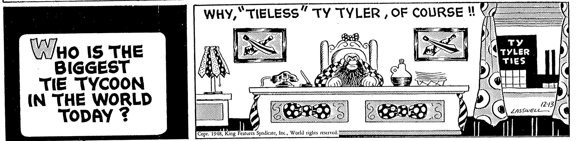 Room OCR: WHYOF COURSE ! WHO IS THE BIGGEST TIE TYCOON IN THE WORLD TODAY ? ?? TYLER TIES 12-13 LASSWELL Copr. 1948World rights reserved. WHY"TIELESS" TY TYLEROF COURSE ! WHO IS THE BIGGEST TIE TYCOON IN THE WORLD TODAY ? ?? TYLER TIES 12-13 LASSWELL Copr. 1948King Features SyndicateWorld rights reserved.