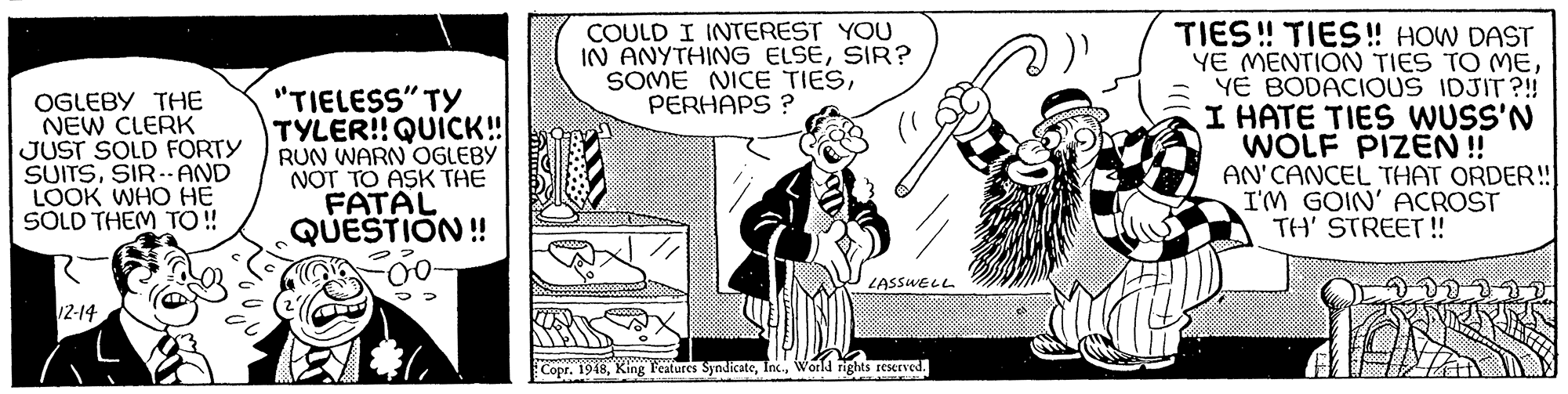 Parallel OCR: COULD I INTEREST YOU IN ANYTHING ELSESIR? SOME NICE TIESPERHAPS ? OGLEBY THE NEW CLERK JUST SOLD FORTY SUITSSIR. AND LOOK WHO HE SOLD THEM TO ! "TIELESS" TY TYLER!! QUICK! RUN WARN OGLEBY NOT TO ASK THE FATAL QUESTION! TIES ! TIES! HOW DAST YE MENTION TIES TO MEYE BODACIOUS IDJIT ?!! I HATE TIES WUSS'N WOLF PIZEN! AN'CANCEL THAT ORDER! I'M GOIN' ACROST TH' STREET! 0- LASSWELL 12-14 Copr. 1948World rights reserved. COULD I INTEREST YOU IN ANYTHING ELSESIR? SOME NICE TIESPERHAPS ? OGLEBY THE NEW CLERK JUST SOLD FORTY SUITSSIR. AND LOOK WHO HE SOLD THEM TO ! "TIELESS" TY TYLER!! QUICK! RUN WARN OGLEBY NOT TO ASK THE FATAL QUESTION! TIES ! TIES! HOW DAST YE MENTION TIES TO MEYE BODACIOUS IDJIT ?!! I HATE TIES WUSS'N WOLF PIZEN! AN'CANCEL THAT ORDER! I'M GOIN' ACROST TH' STREET! 0- LASSWELL 12-14 Copr. 1948King l'eatures SyndicateWorld rights reserved.