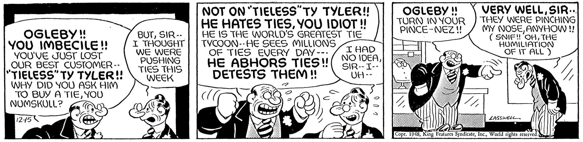 Fictional character OCR: NOT ON "TIELESS"TY TYLER!! HE HATES TIESYOU IDIOT ! HE IS THE WORLD'S GREATEST TIE TYCOON--HE SEES MILLIONS OF TIES EVERY DAY--. HE ABHORS TIES! DETESTS THEM ! VERY WELLSIR.. THEY WERE PINCHING MY NOSEANYHOW ! ( SNIF!'OHTHE HUMILIATION OF IT ALL ) OGLEBY ! TURN IN YOUR PINCE-NEZ! OGLEBY! YOU IMBECILE! YOU'VE JUST LOST OUR BEST CUSTOMER-. "TIELESS" TY TYLER! WHY DID YOU ASK HIM TO BUY A TIEYOU NUMSKULL? BUTSIR.. I THOUGHT WE WERE PUSHING TIES THIS WEEK I HAD NO IDEASIR--I-- UH-- 12-15 ZASSWELL Copr. 1948World rights reserved NOT ON "TIELESS"TY TYLER!! HE HATES TIESYOU IDIOT ! HE IS THE WORLD'S GREATEST TIE TYCOON--HE SEES MILLIONS OF TIES EVERY DAY--. HE ABHORS TIES! DETESTS THEM ! VERY WELLSIR.. THEY WERE PINCHING MY NOSEANYHOW ! ( SNIF!'OHTHE HUMILIATION OF IT ALL ) OGLEBY ! TURN IN YOUR PINCE-NEZ! OGLEBY! YOU IMBECILE! YOU'VE JUST LOST OUR BEST CUSTOMER-. "TIELESS" TY TYLER! WHY DID YOU ASK HIM TO BUY A TIEYOU NUMSKULL? BUTSIR.. I THOUGHT WE WERE PUSHING TIES THIS WEEK I HAD NO IDEASIR--I-- UH-- 12-15 ZASSWELL Copr. 1948King Features SyndicateWorld rights reserved