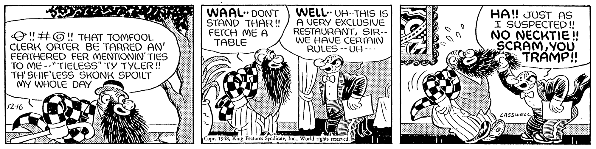 Publication OCR: O! #G!! THAT TOMFOL CLERK ORTER BE TARRED AN' FEATHERED FER MENTIONIN' TIES TO ME --"TIELESS" TY TYLER! TH' SHIF'LESS SKONK SPOILT MY WHOLE DAY WAAL DON'T STAND THAR! FETCH ME A TABLE WELL. UH--THIS IS A VERY EXCLUSIVE RESTAURANTSIR-- WE HAVE CERTAIN RULES -- UH--- HA! JUST AS I SUSPECTED! NO NECKTIE ! SCRAMYOU TRAMP!! 12-16 LASSWELL Copr. 1948World rights reserved. O! #G!! THAT TOMFOL CLERK ORTER BE TARRED AN' FEATHERED FER MENTIONIN' TIES TO ME --"TIELESS" TY TYLER! TH' SHIF'LESS SKONK SPOILT MY WHOLE DAY WAAL DON'T STAND THAR! FETCH ME A TABLE WELL. UH--THIS IS A VERY EXCLUSIVE RESTAURANTSIR-- WE HAVE CERTAIN RULES -- UH--- HA! JUST AS I SUSPECTED! NO NECKTIE ! SCRAMYOU TRAMP!! 12-16 LASSWELL Copr. 1948King Features SyndicateWorld rights reserved.