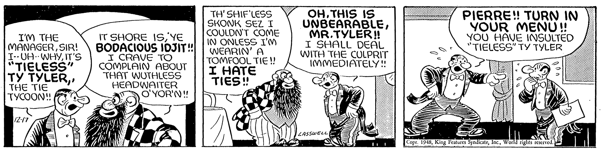 Fictional character OCR: I'M THE MANAGERSIR! I-- UH WHYIT'S "TIELESS" TY TYLERTHE TIE TYCOON! IT SHORE ISYE BODACIOUS JOJIT! I CRAVE TO COMPLAIN ABOUT THAT WUTHLESS HEADWAITER O'YOR'N! TH' SHIF'LESS SKONK SEZ I COULDN'T COME IN ONLESS I'M WEARIN' A TOMFOOL TIE !! I HÁTE TIES! OHTHIS IS UNBEARABLEMR.TYLER!! I SHALL DEAL WITH THE CULPRIT IMMEDIATELY! PIERRE! TURN IN YOUR MENU! YOU HAVE INSULTED "TIELESS" TY TYLER IZ-17 LASSWELL Copr. 1948World rights reserved. I'M THE MANAGERSIR! I-- UH WHYIT'S "TIELESS" TY TYLERTHE TIE TYCOON! IT SHORE ISYE BODACIOUS JOJIT! I CRAVE TO COMPLAIN ABOUT THAT WUTHLESS HEADWAITER O'YOR'N! TH' SHIF'LESS SKONK SEZ I COULDN'T COME IN ONLESS I'M WEARIN' A TOMFOOL TIE !! I HÁTE TIES! OHTHIS IS UNBEARABLEMR.TYLER!! I SHALL DEAL WITH THE CULPRIT IMMEDIATELY! PIERRE! TURN IN YOUR MENU! YOU HAVE INSULTED "TIELESS" TY TYLER IZ-17 LASSWELL Copr. 1948King Features SyndicateWorld rights reserved.