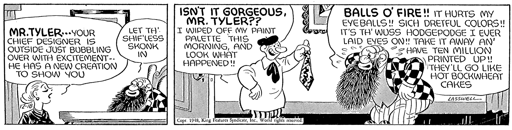 Humour OCR: ISN'T IT GORGEOUSMR. TYLER?? I WIPED OFF MY PAINT PALETTE THIS MORNINGAND LOOK WHÁT HAPPENED! BALLS O' FIRE! IT HURTS MY EYEBALLS! SICH DRETFUL COLORS! IT'S TH' WUSS HODGEPODGE I EVER LAID EYES ON! TAKE IT AWAY AN' SHAVE TEN MILLION PRINTED UP! iTHEY'LL GOLIKE HOT BOCKWHEAT CAKES MR.TYLER..YOUR CHIEF DESIGNER IS OUTSIDE JUST BUBBLING OVER WITH EXCITEMENT.. HE HAS A NEW CREATION TO SHOW YOU LET TH' SHIF'LESS SKONK IN LASSWELL Copr. 1948World rights reserved. ISN'T IT GORGEOUSMR. TYLER?? I WIPED OFF MY PAINT PALETTE THIS MORNINGAND LOOK WHÁT HAPPENED! BALLS O' FIRE! IT HURTS MY EYEBALLS! SICH DRETFUL COLORS! IT'S TH' WUSS HODGEPODGE I EVER LAID EYES ON! TAKE IT AWAY AN' SHAVE TEN MILLION PRINTED UP! iTHEY'LL GOLIKE HOT BOCKWHEAT CAKES MR.TYLER..YOUR CHIEF DESIGNER IS OUTSIDE JUST BUBBLING OVER WITH EXCITEMENT.. HE HAS A NEW CREATION TO SHOW YOU LET TH' SHIF'LESS SKONK IN LASSWELL Copr. 1948King l'eatures SyndicateWorld rights reserved.