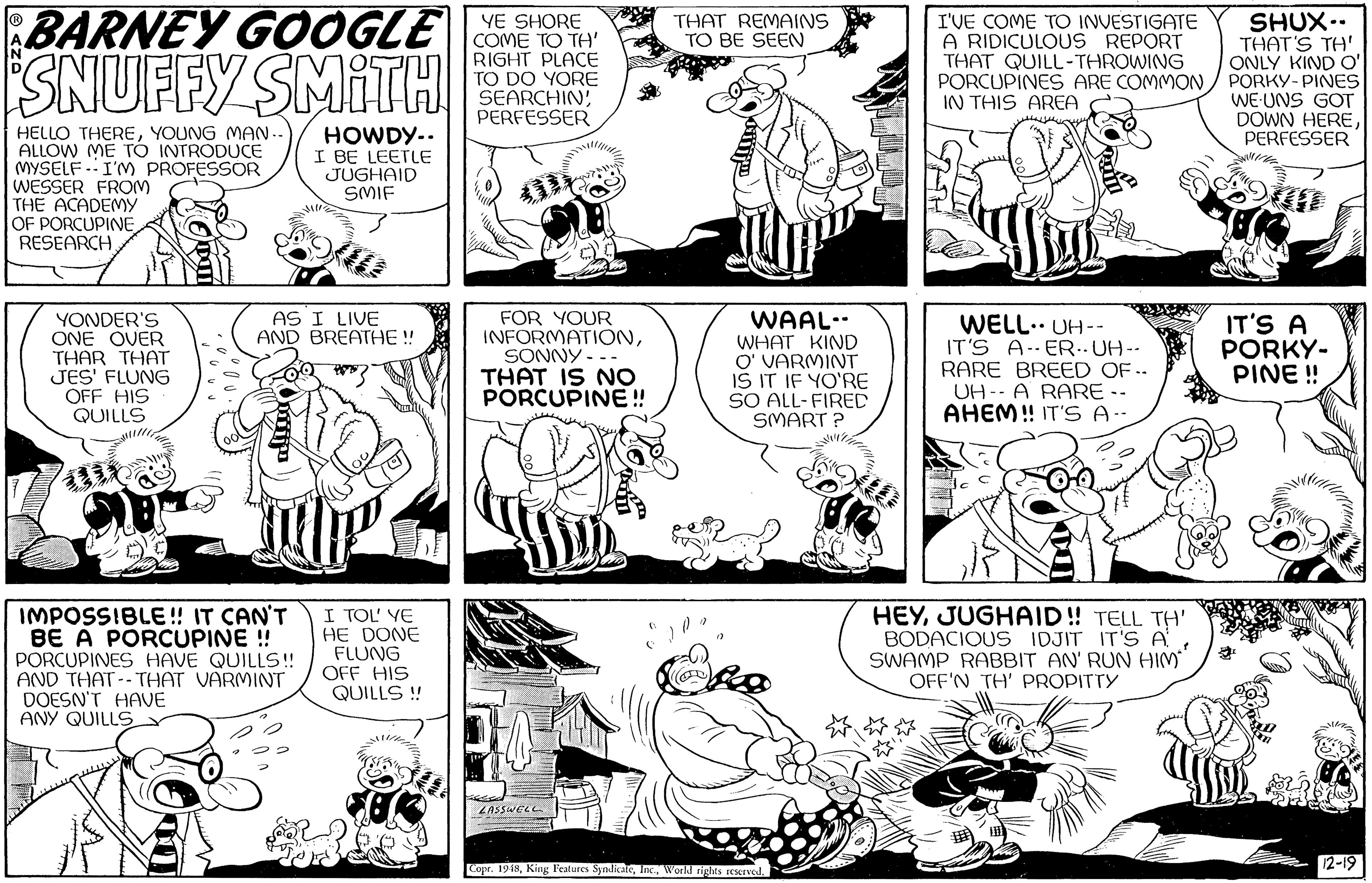 Cartoon OCR: BARNEY GOOGLE OME O TeY SHUX.. THAT'S TH' ONLY KIND O' PORKY- PINES WE-UNS GOT DOWN HEREPERFESSER YE SHORE THAT REMAINS TO BE SEEN ESNUFFY SMITH RIGHT PLACE TO DO YORE SEARCHINPERFESSER I'VE COME TO INVESTIGATE A RIDICULOUS REPORT THAT QUILL-THROWING PORCUPINES ARE COMMONIN THIS AREA HELLO THEREYOUNG MAN. ALLOW ME TO INTRODUCE MYSELF .I'M PROFESSOR WESSER FROM THE ACADEMY OF PORCUPINE RESEARCHHOWDY.. I BE LEETLE JUGHAID SMIF YONDER'S ONE OVER THAR THAT JES' FLUNG OFF HIS QUILLS FOR YOUR INFORMATIONSONNY --- THAT IS NO PORCUPINE! AS I LIVE WAAL-. WHAT KIND O' VARMINT IS IT IF YO'RE SO ALL-FIRED SMART ? WELL.. UH-- IT'S A-ER.. UH-- RARE BREED OF .. UH-- A RARE -- AHEM! IT'S A IT'S A PORKY- PINE ! AND BREATHE ! IMPOSSIBLE! IT CAN'T BE A PORCUPINE ! PORCUPINES HAVE QUILLS! AND THAT--THAT VARMINT DOESN'T HAVE ANY QUILLS I TOL' VE HE DONE FLUNG OFF HIS QUILLS ! HEYJUGHAID! TELL TH' BODACIOUS IDJIT IT'S ASWAMP RABBIT AN' RUN HIM OFF'N TH' PROPITTY 2-19 Copr. 19 i8WLLDA BARNEY GOOGLE OME O TeY SHUX.. THAT'S TH' ONLY KIND O' PORKY- PINES WE-UNS GOT DOWN HEREPERFESSER YE SHORE THAT REMAINS TO BE SEEN ESNUFFY SMITH RIGHT PLACE TO DO YORE SEARCHINPERFESSER I'VE COME TO INVESTIGATE A RIDICULOUS REPORT THAT QUILL-THROWING PORCUPINES ARE COMMONIN THIS AREA HELLO THEREYOUNG MAN. ALLOW ME TO INTRODUCE MYSELF .I'M PROFESSOR WESSER FROM THE ACADEMY OF PORCUPINE RESEARCHHOWDY.. I BE LEETLE JUGHAID SMIF YONDER'S ONE OVER THAR THAT JES' FLUNG OFF HIS QUILLS FOR YOUR INFORMATIONSONNY --- THAT IS NO PORCUPINE! AS I LIVE WAAL-. WHAT KIND O' VARMINT IS IT IF YO'RE SO ALL-FIRED SMART ? WELL.. UH-- IT'S A-ER.. UH-- RARE BREED OF .. UH-- A RARE -- AHEM! IT'S A IT'S A PORKY- PINE ! AND BREATHE ! IMPOSSIBLE! IT CAN'T BE A PORCUPINE ! PORCUPINES HAVE QUILLS! AND THAT--THAT VARMINT DOESN'T HAVE ANY QUILLS I TOL' VE HE DONE FLUNG OFF HIS QUILLS ! HEYJUGHAID! TELL TH' BODACIOUS IDJIT IT'S ASWAMP RABBIT AN' RUN HIM OFF'N TH' PROPITTY 2-19 Copr. 19 i8King l'eatures SynlicateWorld nights rCserved