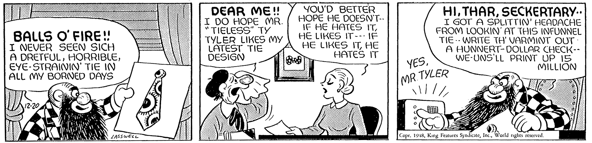 Line OCR: BALLS O' FIRE! I NEVER SEEN SICH A DRETFULEYE-STRAININ' TIE IN ALL MY BORVED DAYS DEAR ME! I DO HOPE MR "TIELESS" TY TYLER LIKES MY LATEST TIE DESIGN YOU'D BETTrER HOPE HE DOESN'T-. IF HE HATES ITHE LIKES IT- IF HE LIKES ITHE HATES IT HISECKERTARY.. I GOT A SPLITTIN' HEADACHE FROM LOOKIN' AT THIS INFUNNEL TIE WRITE TH' VARMINT OUT A HUNNERT-DOLLAR CHECK-- WE-UNS'LL PRINT UP 15 MILLION YES9000000000 MR. TYLER 12-20 LASSWELL Copr. 1948World nghts reserved. BALLS O' FIRE! I NEVER SEEN SICH A DRETFULEYE-STRAININ' TIE IN ALL MY BORVED DAYS DEAR ME! I DO HOPE MR "TIELESS" TY TYLER LIKES MY LATEST TIE DESIGN YOU'D BETTrER HOPE HE DOESN'T-. IF HE HATES ITHE LIKES IT- IF HE LIKES ITHE HATES IT HISECKERTARY.. I GOT A SPLITTIN' HEADACHE FROM LOOKIN' AT THIS INFUNNEL TIE WRITE TH' VARMINT OUT A HUNNERT-DOLLAR CHECK-- WE-UNS'LL PRINT UP 15 MILLION YES9000000000 MR. TYLER 12-20 LASSWELL Copr. 1948King Features SyndicateWorld nghts reserved.