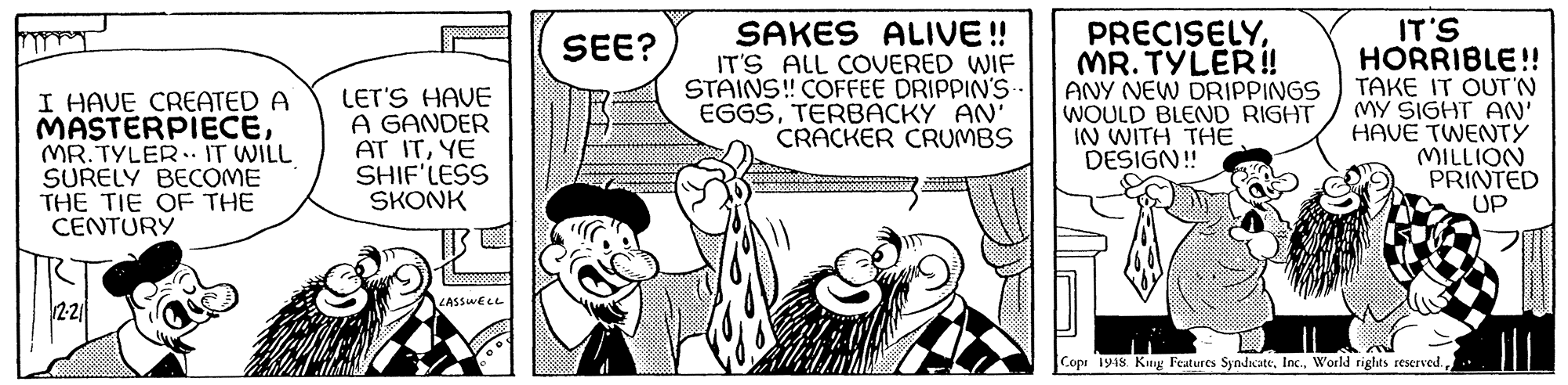 Line OCR: SAKES ALIVE! IT'S ALL COVERED WIF STAINS! COFFEE DRIPPIN'S EGGSTERBACKY AN' CRACKER CRUMBS PRECISELYMR. TYLER! ANY NEW DRIPPINGS WOULD BLEND RIGHT IN WITH THE DESIGN! IT'S HORRIBLE!! TAKE IT OUT'N MY SIGHT AN' HAVE TWENTY MILLION PRINTED UP SEE? I HAVE CREATED A MASTERPIECEMR. TYLER.. IT WILL SURELY BECOME THE TIE OF THE CENTURY LET'S HAVE A GANDER AT ITYE SHIF'LESS SKONK LASSWELL 22 Cops 19is. King Features SyndwateSAKES ALIVE! IT'S ALL COVERED WIF STAINS! COFFEE DRIPPIN'S EGGSTERBACKY AN' CRACKER CRUMBS PRECISELYMR. TYLER! ANY NEW DRIPPINGS WOULD BLEND RIGHT IN WITH THE DESIGN! IT'S HORRIBLE!! TAKE IT OUT'N MY SIGHT AN' HAVE TWENTY MILLION PRINTED UP SEE? I HAVE CREATED A MASTERPIECEMR. TYLER.. IT WILL SURELY BECOME THE TIE OF THE CENTURY LET'S HAVE A GANDER AT ITYE SHIF'LESS SKONK LASSWELL 22 Cops 19is. King Features SyndwateWorld rights reserved.