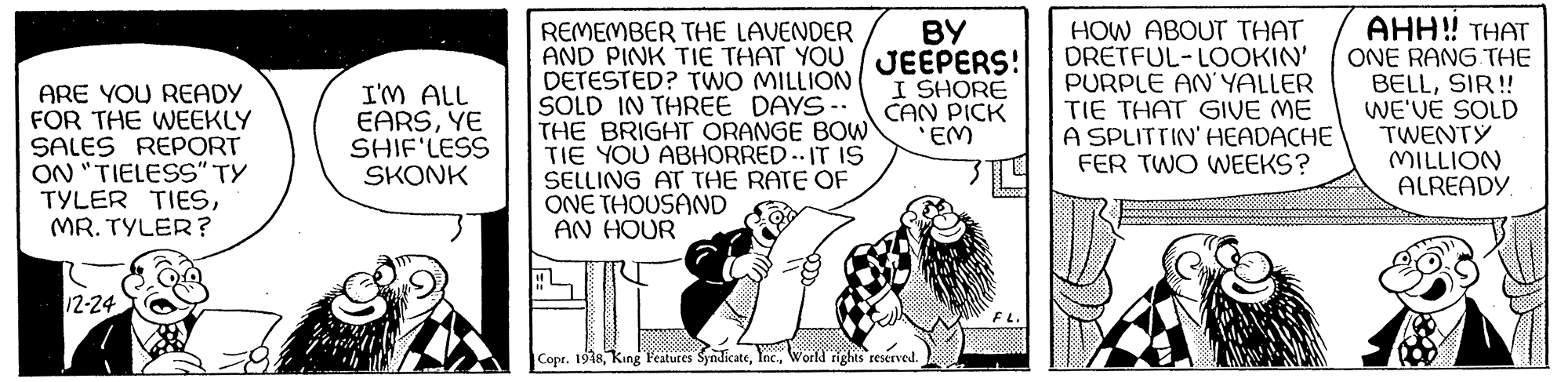 Comic book OCR: AHH! THAT HOW ABOUT THAT DRETFUL-LOOKIN' PURPLE AN' YALLER TIE THAT GIVE ME A SPLITTIN' HEADACHE FER TWO WEEKS? ?? REMEMBER THE LAVENDER AND PINK TIE THAT YOU JEEPERS! DETESTED? TWO MILLION SOLD IN THREE DAYS-. THE BRIGHT ORANGE BOW TIE YOU ABHORRED. IT IS SELLING AT THE RATE OF ONE THOUSAND AN HOUR ONE RANG THE BELLSIR! WE'VE SOLD TWENTY MILLION ALREADY. ARE YOU READY FOR THE WEEKLY SALES REPORT ON "TIELESS" TY TYLER TIESMR. TYLER? I'M ALL EARSYE SHIF'LESS SKONK I SHORE CAN PICK EM 12-24 Copr. 1918World ights reserved. AHH! THAT HOW ABOUT THAT DRETFUL-LOOKIN' PURPLE AN' YALLER TIE THAT GIVE ME A SPLITTIN' HEADACHE FER TWO WEEKS? ?? REMEMBER THE LAVENDER AND PINK TIE THAT YOU JEEPERS! DETESTED? TWO MILLION SOLD IN THREE DAYS-. THE BRIGHT ORANGE BOW TIE YOU ABHORRED. IT IS SELLING AT THE RATE OF ONE THOUSAND AN HOUR ONE RANG THE BELLSIR! WE'VE SOLD TWENTY MILLION ALREADY. ARE YOU READY FOR THE WEEKLY SALES REPORT ON "TIELESS" TY TYLER TIESMR. TYLER? I'M ALL EARSYE SHIF'LESS SKONK I SHORE CAN PICK EM 12-24 Copr. 1918King Features SyndicateWorld ights reserved.