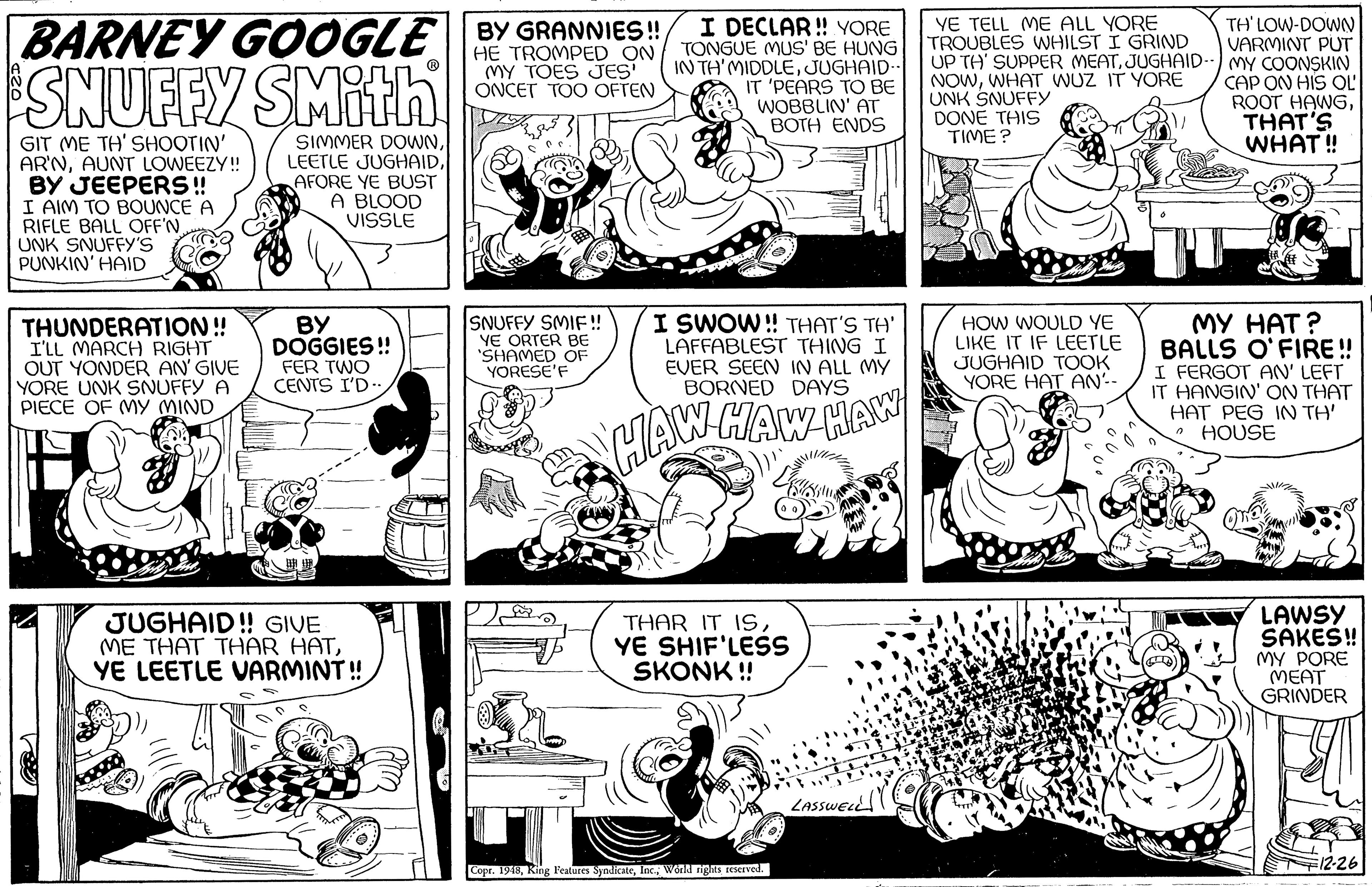 Organism OCR: YE TELL ME ALL YORE TROUBLES WHILST I GRIND UP TH' SUPPER MEATJUGHAID-) MY COONSKIN NOWWHAT WUZ IT YORE UNK SNUFFY DONE THIS TIME ? I DECLAR! YORE BARNEY GOOGLE ||HE TROMPED ON TONGUE MUSE HUNG BY GRANNIES! TH' LOW-DOWN VARMINT PUT SNUFFY SMith MY TOES JES ONCET TOO OFTEN IN TH'MIDDLEJUGHAID- IT 'PEARS TO BE WOBBLIN' AT BOTH ENDS CAP ON HIS OL ROOT HAWGTHAT'S WHAT ! GIT ME TH' SHOOTIN' AR'NAUNT LOWEEZY! BY JEEPERS ! I AIM TO BOUNCE A RIFLE BALL OFF'N. UNK SNUFFY'S PUNKIN' HAID SIMMER DOWNAFORE YE BUST A BLOOD VISSLE THUNDERATION! I'LL MARCH RIGHT OUT YONDER AN' GIVE YORE UNK SNUFFY A PIECE OF MY MIND BY DOGGIES ! FER TWO CENTS I'D. SNUFFY SMIF! YE ORTER BE SHAMED OF YORESE'F I SWOW ! THAT'S TH' LAFFABLEST THING I EVER SEEN IN ALL MY BORNED DAYS HOW WOULD YE LIKE IT IF LEETLE JUGHAID TOOK YORE HAT AN-- MY HAT? BALLS O'FIRE ! I FERGOT AN' LEFT IT HANGIN' ON THAT HAT PEG IN TH' HOUSE NHAW HAW HAW JUGHAID! GIVE ME THAT THAR HATYE LEETLE VARMINT! THAR IT 19SYE SHIF'LESS SKONK ! LAWSY SAKEŠ! MY PORE MEAT GRINDER LAssweL Copr. 1948Workd nigRS EServed. 12-26 YE TELL ME ALL YORE TROUBLES WHILST I GRIND UP TH' SUPPER MEATJUGHAID-) MY COONSKIN NOWWHAT WUZ IT YORE UNK SNUFFY DONE THIS TIME ? I DECLAR! YORE BARNEY GOOGLE ||HE TROMPED ON TONGUE MUSE HUNG BY GRANNIES! TH' LOW-DOWN VARMINT PUT SNUFFY SMith MY TOES JES ONCET TOO OFTEN IN TH'MIDDLEJUGHAID- IT 'PEARS TO BE WOBBLIN' AT BOTH ENDS CAP ON HIS OL ROOT HAWGTHAT'S WHAT ! GIT ME TH' SHOOTIN' AR'NAUNT LOWEEZY! BY JEEPERS ! I AIM TO BOUNCE A RIFLE BALL OFF'N. UNK SNUFFY'S PUNKIN' HAID SIMMER DOWNLEETLE JUGHAIDAFORE YE BUST A BLOOD VISSLE THUNDERATION! I'LL MARCH RIGHT OUT YONDER AN' GIVE YORE UNK SNUFFY A PIECE OF MY MIND BY DOGGIES ! FER TWO CENTS I'D. SNUFFY SMIF! YE ORTER BE SHAMED OF YORESE'F I SWOW ! THAT'S TH' LAFFABLEST THING I EVER SEEN IN ALL MY BORNED DAYS HOW WOULD YE LIKE IT IF LEETLE JUGHAID TOOK YORE HAT AN-- MY HAT? BALLS O'FIRE ! I FERGOT AN' LEFT IT HANGIN' ON THAT HAT PEG IN TH' HOUSE NHAW HAW HAW JUGHAID! GIVE ME THAT THAR HATYE LEETLE VARMINT! THAR IT 19SYE SHIF'LESS SKONK ! LAWSY SAKEŠ! MY PORE MEAT GRINDER LAssweL Copr. 1948King Peatures SyodicateWorkd nigRS EServed. 12-26