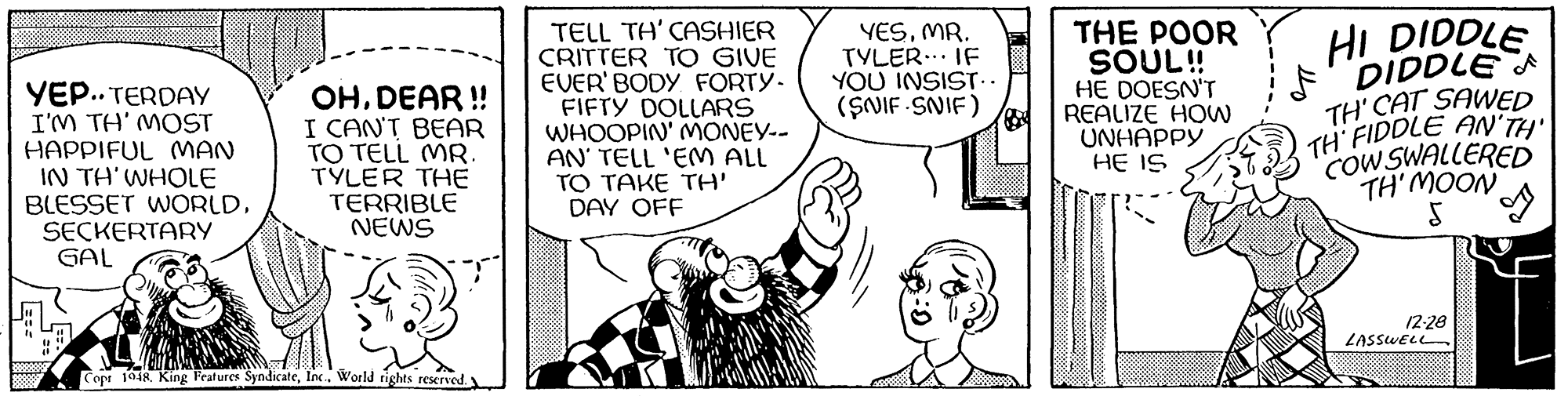 Gesture OCR: TELL TH' CASHIER CRITTER TO GIVE EVER' BODY FORTY- FIFTY DOLLARS WHOOPIN' MONEY-- AN' TELL 'EM ALL TO TAKE TH' DAY OFF HI DIDDLE F'DIDDLE TH' CAT SAWED TH' FIDDLE AN TH CoW SWALLERED TH' MOON YESMR. TYLER... IF YOU INSIST... (SNIF -SNIF) THE POOR SOUL! HE DOESN'T REALIZE HOW UNHAPPY HE IS YEP.. TERDAY I'M TH' MOST HAPPIFUL MAN IN TH'WHOLE BLESSET WORLD. SECKERTARY GAL OHDEAR ! I CAN'T BEAR TO TELL MR. TYLER THE TERRIBLE NEWS 12-28 LASSWELL Copr 1948. King Fratures SyndicateIn.. World tights reserved y TELL TH' CASHIER CRITTER TO GIVE EVER' BODY FORTY- FIFTY DOLLARS WHOOPIN' MONEY-- AN' TELL 'EM ALL TO TAKE TH' DAY OFF HI DIDDLE F'DIDDLE TH' CAT SAWED TH' FIDDLE AN TH CoW SWALLERED TH' MOON YESMR. TYLER... IF YOU INSIST... (SNIF -SNIF) THE POOR SOUL! HE DOESN'T REALIZE HOW UNHAPPY HE IS YEP.. TERDAY I'M TH' MOST HAPPIFUL MAN IN TH'WHOLE BLESSET WORLD. SECKERTARY GAL OHDEAR ! I CAN'T BEAR TO TELL MR. TYLER THE TERRIBLE NEWS 12-28 LASSWELL Copr 1948. King Fratures SyndicateIn.. World tights reserved y