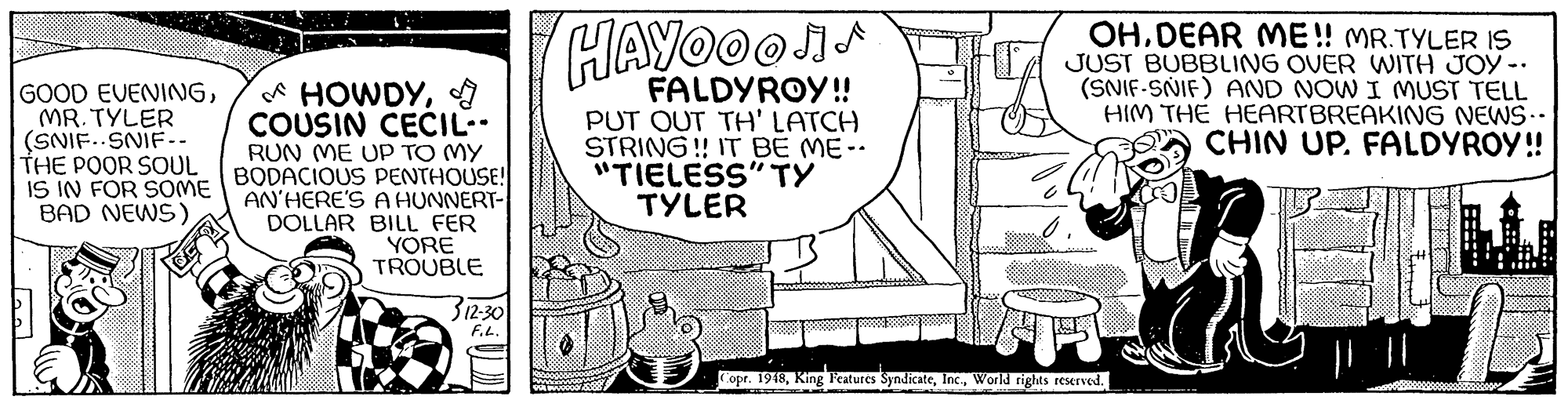 Circle OCR: GOOD EVENINGMR. TYLER (SNIF. SNIF-. THE POOR SOUL IS IN FOR SOME BAD NEWS) * HOWDYCOUSIN CECIL. RUN ME Up TO MY BODACIOUS PENTHOUSE! AN'HERE'S A HUNNERT- DOLLAR BILL FER YORE TROUBLE HAYOOOI- FALDYROY! PUT OUT TH' LATCH STRING! IT BE ME-- "TIELESS" TY TYLER OHDEAR ME! MR.TYLER IS JUST BUBBLING OVER WITH JOY -. (SNIF-SNIF) AND NOW I MUST TELL HIM THE HEARTBREAKING NEWS.- CHIN UP. FALDYROY! 312-30 F.L. Copr. 1948World rights reserved. GOOD EVENINGMR. TYLER (SNIF. SNIF-. THE POOR SOUL IS IN FOR SOME BAD NEWS) * HOWDYCOUSIN CECIL. RUN ME Up TO MY BODACIOUS PENTHOUSE! AN'HERE'S A HUNNERT- DOLLAR BILL FER YORE TROUBLE HAYOOOI- FALDYROY! PUT OUT TH' LATCH STRING! IT BE ME-- "TIELESS" TY TYLER OHDEAR ME! MR.TYLER IS JUST BUBBLING OVER WITH JOY -. (SNIF-SNIF) AND NOW I MUST TELL HIM THE HEARTBREAKING NEWS.- CHIN UP. FALDYROY! 312-30 F.L. Copr. 1948King Features SyndicateWorld rights reserved.