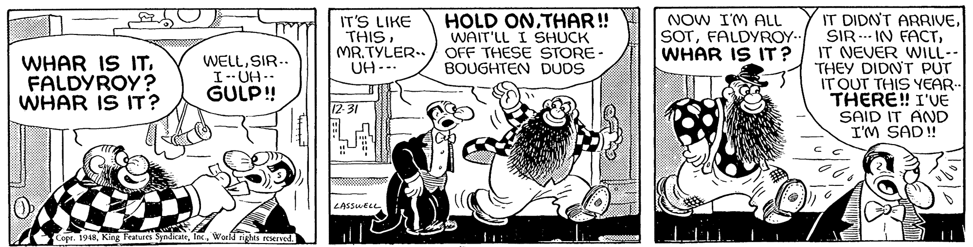 Comic book OCR: IT DIDN'T ARRIVEIT NEVER WILL-- THEY DIDNT PUT IT OUT THIS YEAR.. THERE! I'VE SAID IT AND I'M SAD! IT'S LIKE THISMR.TYLER.. UH-.. HOLD ONTHAR! WAIT'LL I SHUCK OFF THESE STORE- BOUGHTEN DUDS NOW I'M ALL SOTFALDYROY.. WHAR IS IT? WHAR IS IT. FALDYROY? WHAR IS IT? WELLSIR.. I--UH-- GULP! 12 31 LASSWELL Copr. 1948Workd rights reserved. IT DIDN'T ARRIVESIR ..- IN FACTIT NEVER WILL-- THEY DIDNT PUT IT OUT THIS YEAR.. THERE! I'VE SAID IT AND I'M SAD! IT'S LIKE THISMR.TYLER.. UH-.. HOLD ONTHAR! WAIT'LL I SHUCK OFF THESE STORE- BOUGHTEN DUDS NOW I'M ALL SOTFALDYROY.. WHAR IS IT? WHAR IS IT. FALDYROY? WHAR IS IT? WELLSIR.. I--UH-- GULP! 12 31 LASSWELL Copr. 1948King Features SyndicateWorkd rights reserved.
