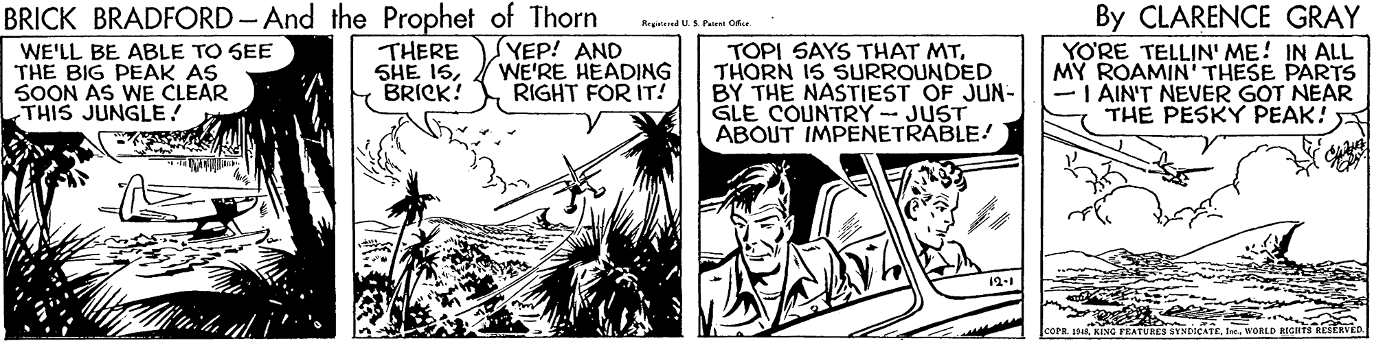 Fictional character OCR: BRICK BRADFORD-And the Prophet of Thorn (YEP! AND WE'RE HEADING RIGHT FOR IT! By CLARENCE GRAY Reginiered U. S P.lent Ofe WE'LL BE ABLE TO SEE THE BIG PEAK AS SOON AS WE CLEAR THIS JUNGLE! THERE SHE 1SBRICK! TOPI SAYS THAT MTTHORN IS SURROUNDED BY THE NASTIEST OF JUN- GLE COUNTRY - JUST ABOUT IMPENETRABLE! YO?RE TELLIN' ME! IN ALL MY ROAMIN' THESE PARTS AIN'T NEVER GOT NEAR THE PESKY PEAK! 12-1 coPR 1DR KING FEATURES SYNDICATEWORLD BICHT3 RESERVEE BRICK BRADFORD-And the Prophet of Thorn (YEP! AND WE'RE HEADING RIGHT FOR IT! By CLARENCE GRAY Reginiered U. S P.lent Ofe WE'LL BE ABLE TO SEE THE BIG PEAK AS SOON AS WE CLEAR THIS JUNGLE! THERE SHE 1SBRICK! TOPI SAYS THAT MTTHORN IS SURROUNDED BY THE NASTIEST OF JUN- GLE COUNTRY - JUST ABOUT IMPENETRABLE! YO?RE TELLIN' ME! IN ALL MY ROAMIN' THESE PARTS AIN'T NEVER GOT NEAR THE PESKY PEAK! 12-1 coPR 1DR KING FEATURES SYNDICATEWORLD BICHT3 RESERVEE