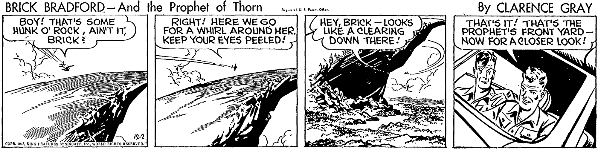Line art OCR: BRICK BRADFORD. -- And the Prophet of Thorn RIGHT! HERE WE GO By CLARENCE GRAY Regitened U.S Paten Ofae. BOY! THAT'S SOME HUNK O' ROCKBRICK HEYBRICK -LOOKS LIKE A CLEARING DOWN THERE! THAT'S IT! THAT'S THE PROPHET'S FRONT YARD- NOW FOR A CLOSER LOOK! FÓR A WHIRL AROUND HER. KEEP YOUR EYES PEELED! X'I 12-2 cOPR. 1PRIn. WORLD BIGHTS RESERVED. BRICK BRADFORD. -- And the Prophet of Thorn RIGHT! HERE WE GO By CLARENCE GRAY Regitened U.S Paten Ofae. BOY! THAT'S SOME HUNK O' ROCKAIN'T ITBRICK HEYBRICK -LOOKS LIKE A CLEARING DOWN THERE! THAT'S IT! THAT'S THE PROPHET'S FRONT YARD- NOW FOR A CLOSER LOOK! FÓR A WHIRL AROUND HER. KEEP YOUR EYES PEELED! X'I 12-2 cOPR. 1PRKINC FEATURES SINDICATEIn. WORLD BIGHTS RESERVED.