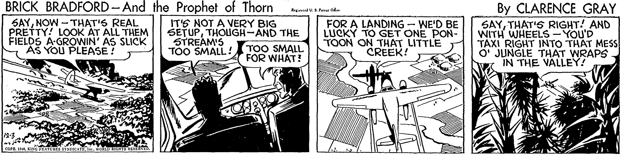 Fictional character OCR: BRICK BRADFORD -And the Prophet of Thorn By CLARENCE GRAY Regisused U. S. Pairat Obee SAYNOW -THAT'S REAL PRETTY! LOOK ÁT ALL THEM FIELDS A-GROWIN' AS SLICK AS YOU PLEASE ! IT'S NOT A VERY BIG SETUPTHOIGH-AND THE STREAM'S TOO SMALL ! FOR A LANDING-WE'D BE LUCKY TO GET ONE PON- TOON ON THAT LITTLE CREEK! SAYTHAT'S RIGHT! AND WITH WHEELS -YOU'D TAXI RIGHT INTO THAT MESS O' JUNGLE THAT WRAPS IN THE VÄLLEY! TOO SMALL FOR WHAT? COFR. 194KING FEATURES SYNDICATE. WORLD RIGHTS KESERVED BRICK BRADFORD -And the Prophet of Thorn By CLARENCE GRAY Regisused U. S. Pairat Obee SAYNOW -THAT'S REAL PRETTY! LOOK ÁT ALL THEM FIELDS A-GROWIN' AS SLICK AS YOU PLEASE ! IT'S NOT A VERY BIG SETUPTHOIGH-AND THE STREAM'S TOO SMALL ! FOR A LANDING-WE'D BE LUCKY TO GET ONE PON- TOON ON THAT LITTLE CREEK! SAYTHAT'S RIGHT! AND WITH WHEELS -YOU'D TAXI RIGHT INTO THAT MESS O' JUNGLE THAT WRAPS IN THE VÄLLEY! TOO SMALL FOR WHAT? COFR. 194KING FEATURES SYNDICATE. WORLD RIGHTS KESERVED