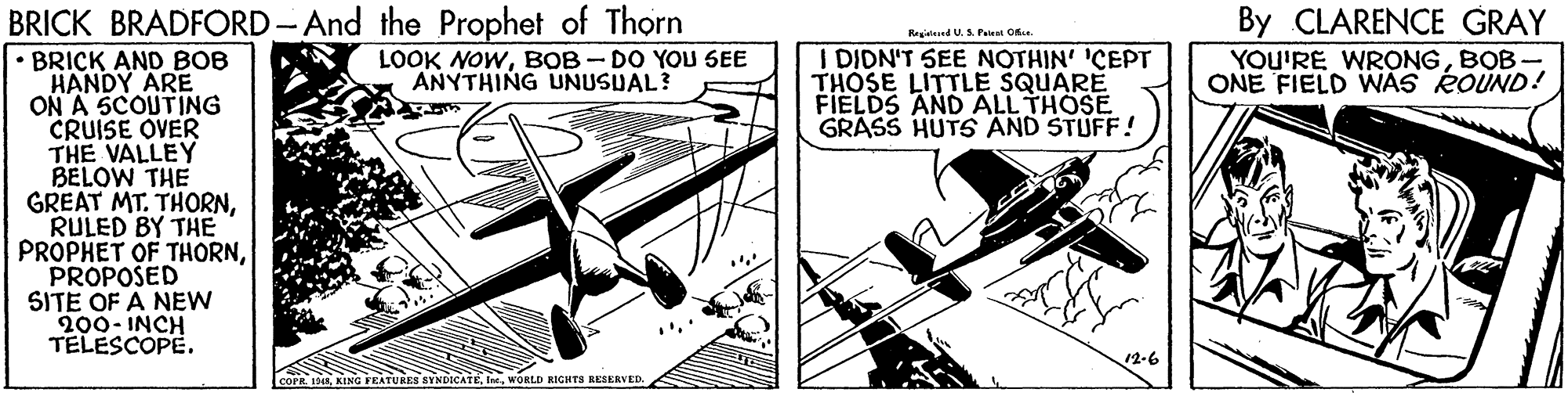 Drawing OCR: BRICK BRADFORD-And the Prophet of Thorn • BRICK AND BOB HANDY ARE ON A 5COUTING CRUISE OVER THE VALLEY BELOW THE GREAT By CLARENCE GRAY Regisined U.A Peie O I DIDN'T SEE NOTHIN' 'CEPT THOSE LITTLE SQUARE FIELDS AND ALL THOSE GRASS HUTS AND STUFF! LOOK NOWBOB - DO YOU SEE ANYTHING UNUSUAL? YOU'RE WRONGBOB - ONE FIELD WAS ROUND! MT. THORNBY THE RULED PROPHET OF THORNPROPOSED SITE OF A NEW 200- INCH TELESCOPE. 12-6 AYNDICATEWORLD RIGHTI RESERVED. BRICK BRADFORD-And the Prophet of Thorn • BRICK AND BOB HANDY ARE ON A 5COUTING CRUISE OVER THE VALLEY BELOW THE GREAT By CLARENCE GRAY Regisined U.A Peie O I DIDN'T SEE NOTHIN' 'CEPT THOSE LITTLE SQUARE FIELDS AND ALL THOSE GRASS HUTS AND STUFF! LOOK NOWBOB - DO YOU SEE ANYTHING UNUSUAL? YOU'RE WRONGBOB - ONE FIELD WAS ROUND! MT. THORNBY THE RULED PROPHET OF THORNPROPOSED SITE OF A NEW 200- INCH TELESCOPE. 12-6 AYNDICATEWORLD RIGHTI RESERVED.