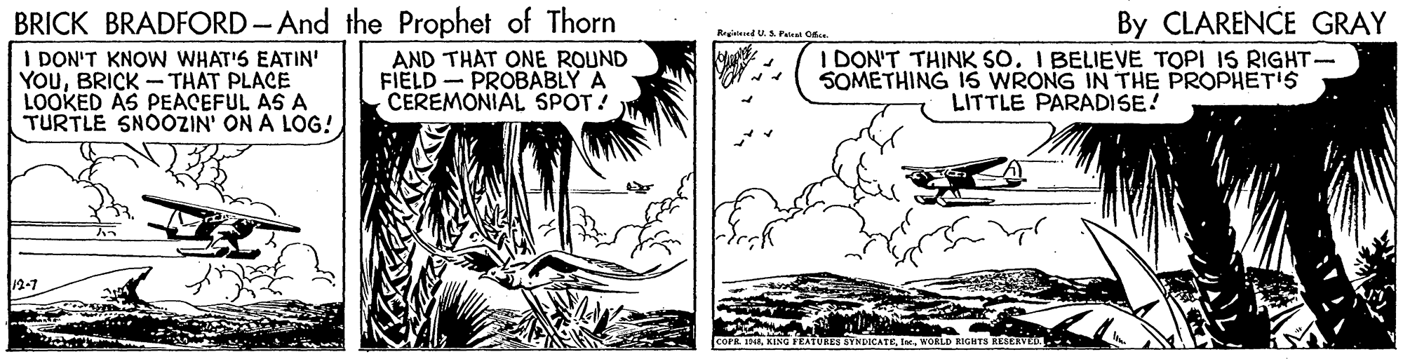 Adaptation OCR: BRICK BRADFORD- And the Prophet of Thorn I DON'T KNOW WHAT'S EATIN' YouBRICK - THAT PLACE LOOKED AS PEACEFUL AS A TURTLE SNOÖZIN' ON A LOG! By CLARENCE GRAY RegistesedU. Peia O AND THAT ONE ROUND FIELD - PROBABLY A CEREMONIAL SPOT! I DON'T THINK SOI BELIEVE TOPI IS RIGHT- SOMETHING 1S WRONG IN THE PROPHET'S LITTLE PARADISE! 12-7 BRICK BRADFORD- And the Prophet of Thorn I DON'T KNOW WHAT'S EATIN' YouBRICK - THAT PLACE LOOKED AS PEACEFUL AS A TURTLE SNOÖZIN' ON A LOG! By CLARENCE GRAY RegistesedU. Peia O AND THAT ONE ROUND FIELD - PROBABLY A CEREMONIAL SPOT! I DON'T THINK SOI BELIEVE TOPI IS RIGHT- SOMETHING 1S WRONG IN THE PROPHET'S LITTLE PARADISE! 12-7
