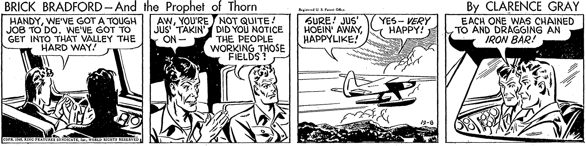 Drawing OCR: BRICK BRADFORD-And the Prophet of Thorn AWYOU'RE NOT QUITE! jus TAKIN' DID YOU NOTICE THE PEOPLE WORKING THOSE FIELDS? By CLARENCE GRAY Regind US. Pei On. HANDYWE'VE GOT A TOUGH JOB TO DO. WE'VE GOT TO GET INTO THAT VALLEY THE HARD WAY.! SURE! JUS' HOEIN' AWAYHAPPYLIKE! YES - VERY HAPPY! EACH ONE WAS CHAINED TO AND DRAGGING AN IRON BAR! ON - 12-8 COPR. IAWORLD RICHTS RESERVED BRICK BRADFORD-And the Prophet of Thorn AWYOU'RE NOT QUITE! jus TAKIN' DID YOU NOTICE THE PEOPLE WORKING THOSE FIELDS? By CLARENCE GRAY Regind US. Pei On. HANDYWE'VE GOT A TOUGH JOB TO DO. WE'VE GOT TO GET INTO THAT VALLEY THE HARD WAY.! SURE! JUS' HOEIN' AWAYHAPPYLIKE! YES - VERY HAPPY! EACH ONE WAS CHAINED TO AND DRAGGING AN IRON BAR! ON - 12-8 COPR. IAKING FEATURES SYNDICATEWORLD RICHTS RESERVED