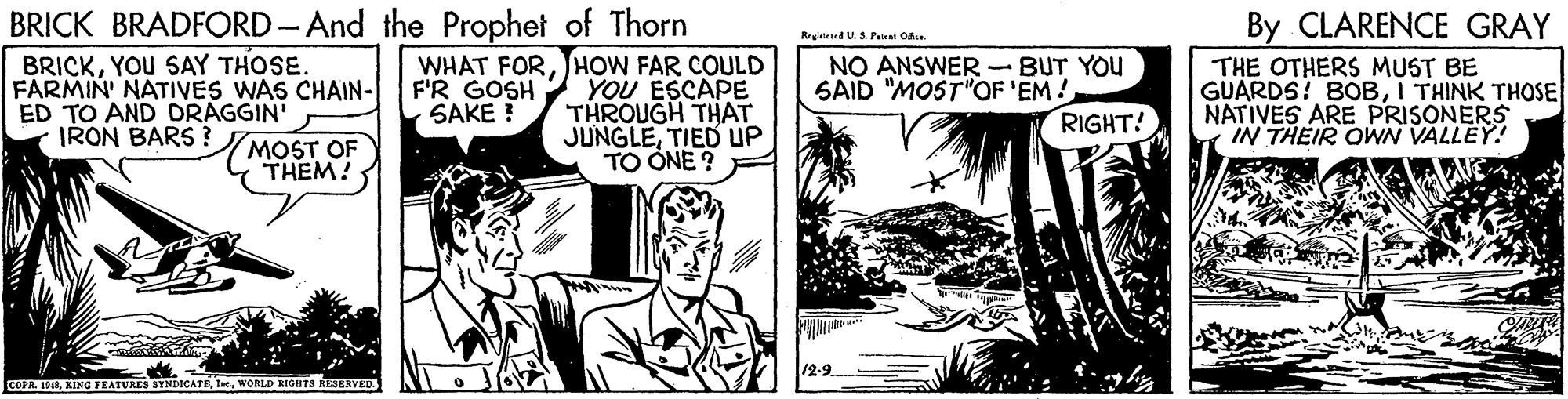 Comic book OCR: BRICK BRADFORD - And the Prophet of Thorn BRICKYOU SAY THOSE. FARMIN' NATIVES WAS CHAIN- ED TO AND DRAGGIN' IRON BARS ? By CLARENCE GRAY Registeed U. S Pairal Ofe. WHAT FORHOW FAR COULD F'R GOSH SAKE ! YOU ESCAPE THROUGH THAT JUNGLETIED UP TO ONE ? F NO ANSWER-BUT YOU SAID "MOST"OF 'EM! RIGHT! THE OTHERS MUST BE GUARDS! BOBI THINK THOSE NATIVES ARE PRISONERS IN THEIR OWN VALLEY! MOST OF THEM! COFIL. INAWORLD RIGHTS RESERVED BRICK BRADFORD - And the Prophet of Thorn BRICKYOU SAY THOSE. FARMIN' NATIVES WAS CHAIN- ED TO AND DRAGGIN' IRON BARS ? By CLARENCE GRAY Registeed U. S Pairal Ofe. WHAT FORHOW FAR COULD F'R GOSH SAKE ! YOU ESCAPE THROUGH THAT JUNGLETIED UP TO ONE ? F NO ANSWER-BUT YOU SAID "MOST"OF 'EM! RIGHT! THE OTHERS MUST BE GUARDS! BOBI THINK THOSE NATIVES ARE PRISONERS IN THEIR OWN VALLEY! MOST OF THEM! COFIL. INAKING FEATURES SYNDICATEWORLD RIGHTS RESERVED