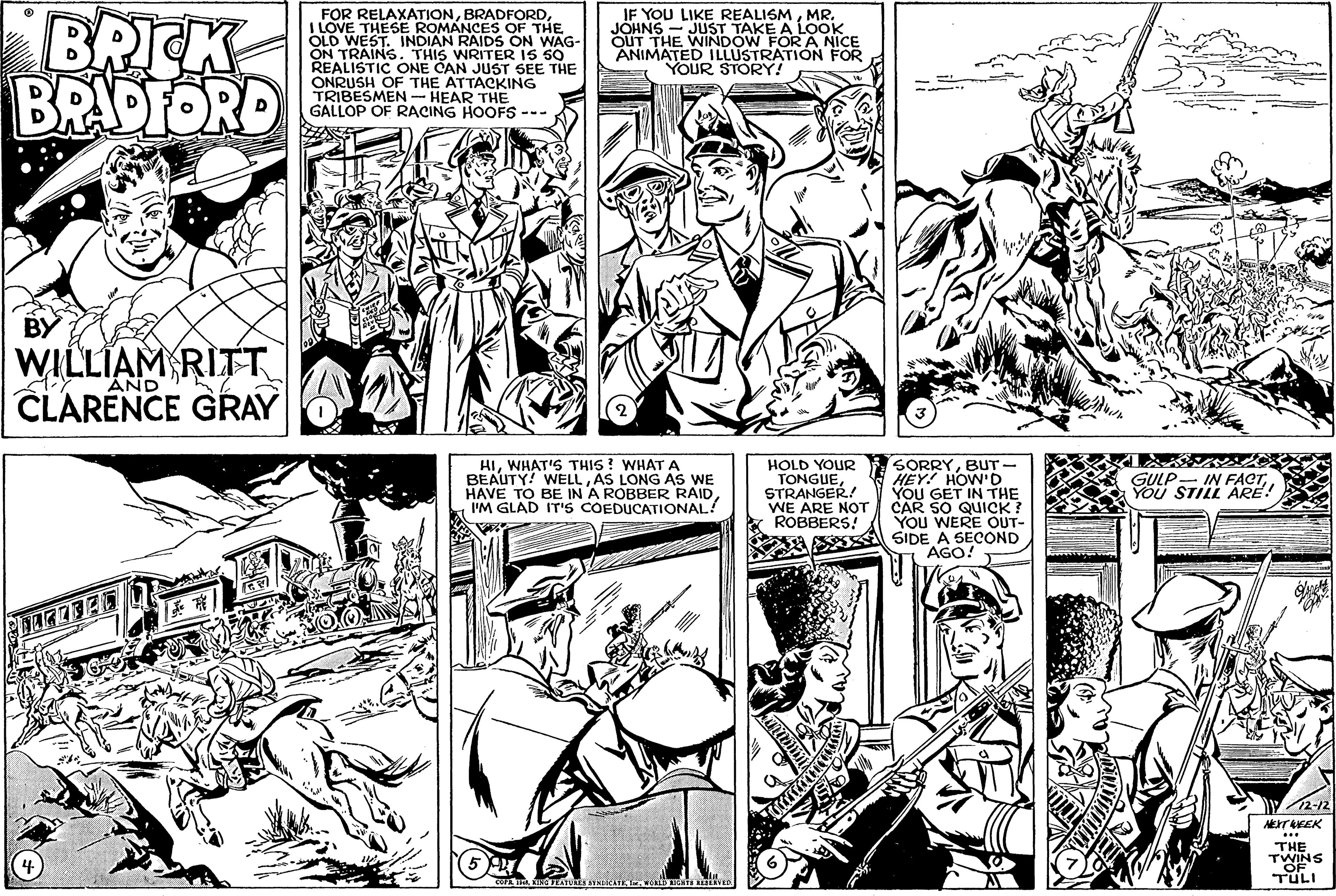 People OCR: BRICK BRADFORD FOR RELAXATIONI LOVE THESE ROMANCES OF THE OLD WEST. INDIAN RAIDS ON WAG- ON TRAINS. THIS WRITER IS S0 REALISTIC ONE CAN JUST SEE THE ONRUSH OF THE ATTACKING TRIBESMEN- HEAR THE GALLOP OF RACING HOOFS --- IF YOU LIKE REALISMMR. JÖHNS - JUST TAKE A LOOK OUT THE WINDOW FOR A NICE ANIMATED ILLUSTRATION FOR YOUR STORY! WILLIAM RITT CLARENCE GRAY AND HIWHAT'S THIS ? WHAT A BEAUTY! WELLAS LONG AS WE HAVE TO BE IN A ROBBER RAID'M GLAD IT'S COEDUCATIONAL! HOLD YOUR TONGUESTRANGER! WE ARE NOT ROBBERS! SORRYBUT - HEY! HOW'D YOU GET IN THE CAR SO QUICK? YOU WERE OUT- SS SIDE A SECOND AGO! GULP- IN FACTYOU STILL ÁRE! THE TWINS TULI BRICK BRADFORD FOR RELAXATIONI LOVE THESE ROMANCES OF THE OLD WEST. INDIAN RAIDS ON WAG- ON TRAINS. THIS WRITER IS S0 REALISTIC ONE CAN JUST SEE THE ONRUSH OF THE ATTACKING TRIBESMEN- HEAR THE GALLOP OF RACING HOOFS --- IF YOU LIKE REALISMMR. JÖHNS - JUST TAKE A LOOK OUT THE WINDOW FOR A NICE ANIMATED ILLUSTRATION FOR YOUR STORY! WILLIAM RITT CLARENCE GRAY AND HIWHAT'S THIS ? WHAT A BEAUTY! WELLAS LONG AS WE HAVE TO BE IN A ROBBER RAID'M GLAD IT'S COEDUCATIONAL! HOLD YOUR TONGUESTRANGER! WE ARE NOT ROBBERS! SORRYBUT - HEY! HOW'D YOU GET IN THE CAR SO QUICK? YOU WERE OUT- SS SIDE A SECOND AGO! GULP- IN FACTYOU STILL ÁRE! THE TWINS TULI