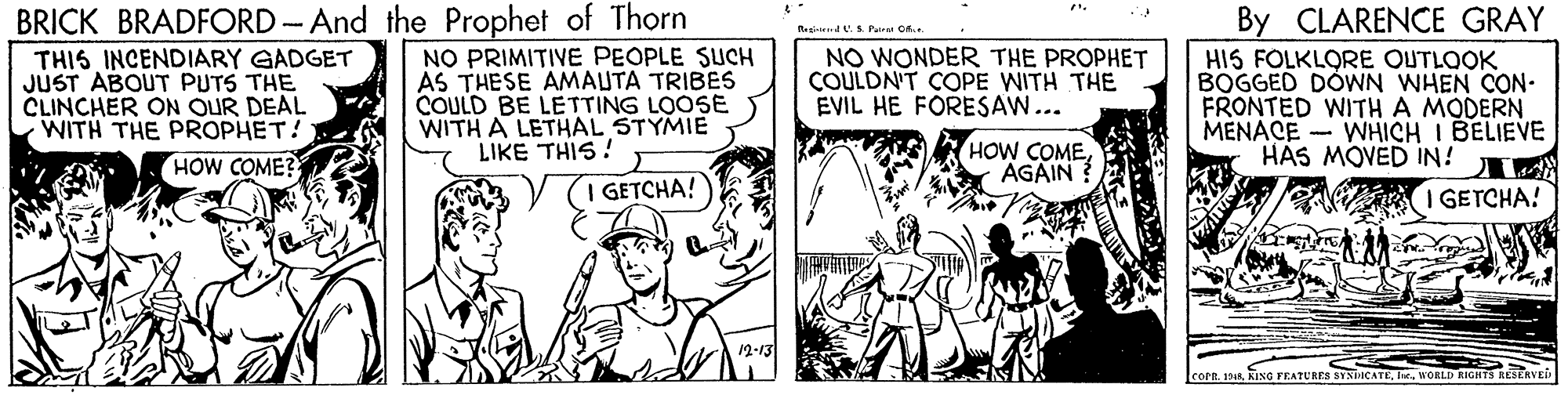 Illustration OCR: BRICK BRADFORD - And the Prophet of Thorn By CLARENCE GRAY eainemd U.S. Paaru Of. THIS INCENDIARY GADGET JUST ABOUT PUTS THE CLINCHER ON OUR DEAL WITH THE PROPHET! HOW COME? NO PRIMITIVE PEOPLE SUCH AS THESE AMAUTA TRIBES COULD BE LETTING LOOSE WITH A LETHAL STYMIE LIKE THIS ! NO WONDER THE PROPHET COULDN'T COPE WITH THE EVIL HE FORESAW... HIS FOLKLORE OUTLOOK BOGGED DOWN WHEN CON- FRONTED WITH A MODERN MENACE - WHICH I BELIEVE HAS MOVED IN! HOW COMEAGAIN I GETCHA! I GETCHA! 12-13 191kWORLD RICHTS RESERVE BRICK BRADFORD - And the Prophet of Thorn By CLARENCE GRAY eainemd U.S. Paaru Of. THIS INCENDIARY GADGET JUST ABOUT PUTS THE CLINCHER ON OUR DEAL WITH THE PROPHET! HOW COME? NO PRIMITIVE PEOPLE SUCH AS THESE AMAUTA TRIBES COULD BE LETTING LOOSE WITH A LETHAL STYMIE LIKE THIS ! NO WONDER THE PROPHET COULDN'T COPE WITH THE EVIL HE FORESAW... HIS FOLKLORE OUTLOOK BOGGED DOWN WHEN CON- FRONTED WITH A MODERN MENACE - WHICH I BELIEVE HAS MOVED IN! HOW COMEAGAIN I GETCHA! I GETCHA! 12-13 191kKING FEATURES SYNIICATEWORLD RICHTS RESERVE