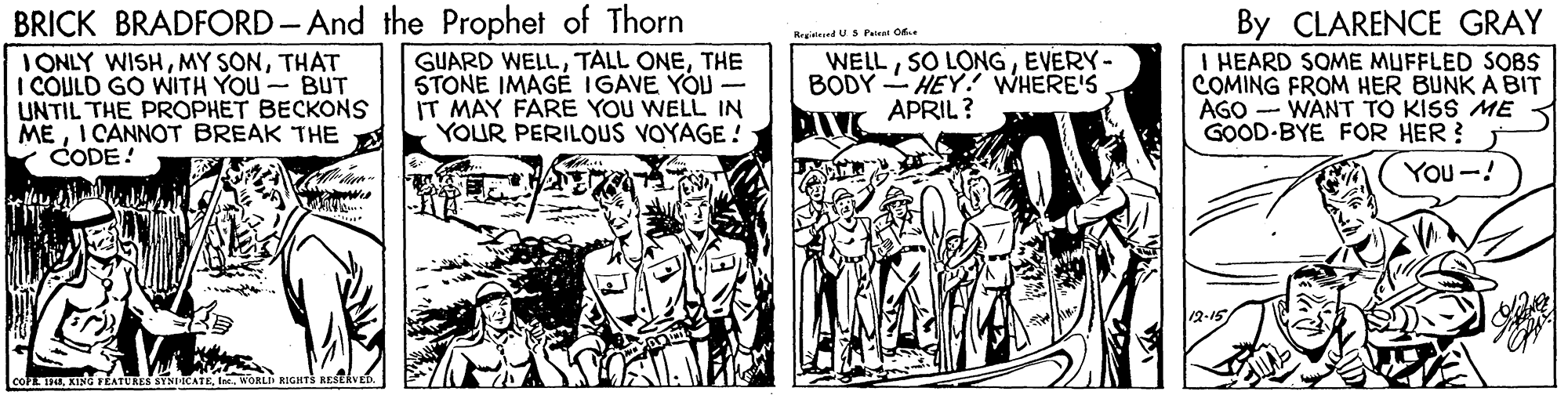 Illustration OCR: BRICK BRADFORD-And the Prophet of Thorn IONLY WISHTHAT I COULD GO WITH YOU BUT UNTIL THE PROPHET BECKONS MEI CANNOT BREAK THE CODE! By CLARENCE GRAY I HEARD SOME MUFFLED SOBS COMING FROM HER BUNK A BIT AGO -- WANT TO KISS ME GOOD-BYE FOR HER ? RrgistedUSPeiet O. GUARD WELLTHE STONE IMAGE IGAVE YOU - IT MAY FARE YOU WELL IN YOUR PERILOUS VOYAGE ! WELLEVERY- BODY -HEY. WHERE'S APRIL ? You-! TWORLI BRICK BRADFORD-And the Prophet of Thorn IONLY WISHMY SONTHAT I COULD GO WITH YOU BUT UNTIL THE PROPHET BECKONS MEI CANNOT BREAK THE CODE! By CLARENCE GRAY I HEARD SOME MUFFLED SOBS COMING FROM HER BUNK A BIT AGO -- WANT TO KISS ME GOOD-BYE FOR HER ? RrgistedUSPeiet O. GUARD WELLTALL ONETHE STONE IMAGE IGAVE YOU - IT MAY FARE YOU WELL IN YOUR PERILOUS VOYAGE ! WELLSO LONGEVERY- BODY -HEY. WHERE'S APRIL ? You-! TKING FEATURES STNICATE