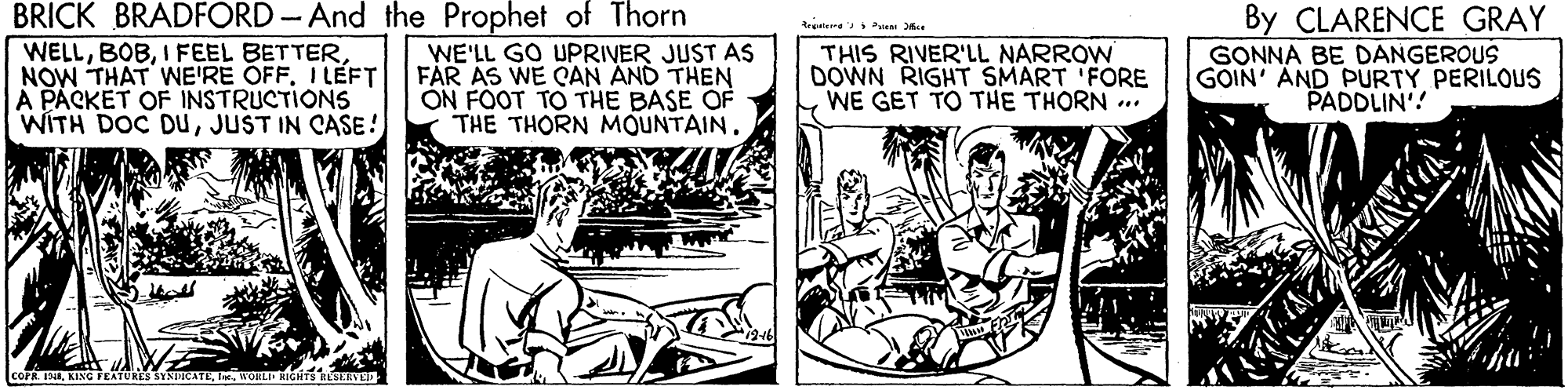 Comics OCR: BRICK BRADFORD-And the Prophet of Thorn WELLNOW THAT WE'RE OFF. I LEFT A PACKET OF INSTRUCTIONS WITH DOC DUJUST IN CASE! By CLARENCE GRAY WE'LL GO UPRIVER JUST AS FAR AS WE CAN AND THEN ON FOOT TO THE BASE OF THE THORN MOUNTAIN. THIS RIVER'LL NARROW DOWN RIGHT SMART 'FORE WE GET TO THE THORN .. GONNA BE DANGEROUS GOIN' AND PURTY PERILOUS PADDLIN'! BRICK BRADFORD-And the Prophet of Thorn WELLI FEEL BETTERNOW THAT WE'RE OFF. I LEFT A PACKET OF INSTRUCTIONS WITH DOC DUJUST IN CASE! By CLARENCE GRAY WE'LL GO UPRIVER JUST AS FAR AS WE CAN AND THEN ON FOOT TO THE BASE OF THE THORN MOUNTAIN. THIS RIVER'LL NARROW DOWN RIGHT SMART 'FORE WE GET TO THE THORN .. GONNA BE DANGEROUS GOIN' AND PURTY PERILOUS PADDLIN'!