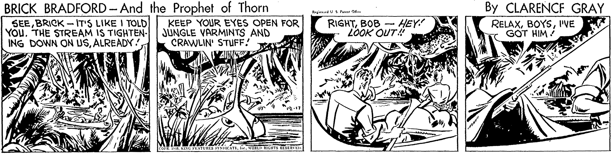 Publication OCR: BRICK BRADFORD-And the Prophet of Thorn SEEBRICK - IT'S LIKE I TOLD YOU. THE STREAM IS TIGHTEN- ING DOWN ON USALREADY. By CLARENCF GRAY RegiainndUS. Patent Ofee KEEP YOUR EYES OPEN FOR JÚNGLE VARMINTS AND CRAWLIN' STUFF! RIGHTBOB - HEY! LOOK OUT! RELAXIVE GOT HIM COPR 19. KING YE S SYNDICATJns. KORLI RIGHTS RESERVKIA BRICK BRADFORD-And the Prophet of Thorn SEEBRICK - IT'S LIKE I TOLD YOU. THE STREAM IS TIGHTEN- ING DOWN ON USALREADY. By CLARENCF GRAY RegiainndUS. Patent Ofee KEEP YOUR EYES OPEN FOR JÚNGLE VARMINTS AND CRAWLIN' STUFF! RIGHTBOB - HEY! LOOK OUT! RELAXIVE GOT HIM COPR 19. KING YE S SYNDICATJns. KORLI RIGHTS RESERVKIA