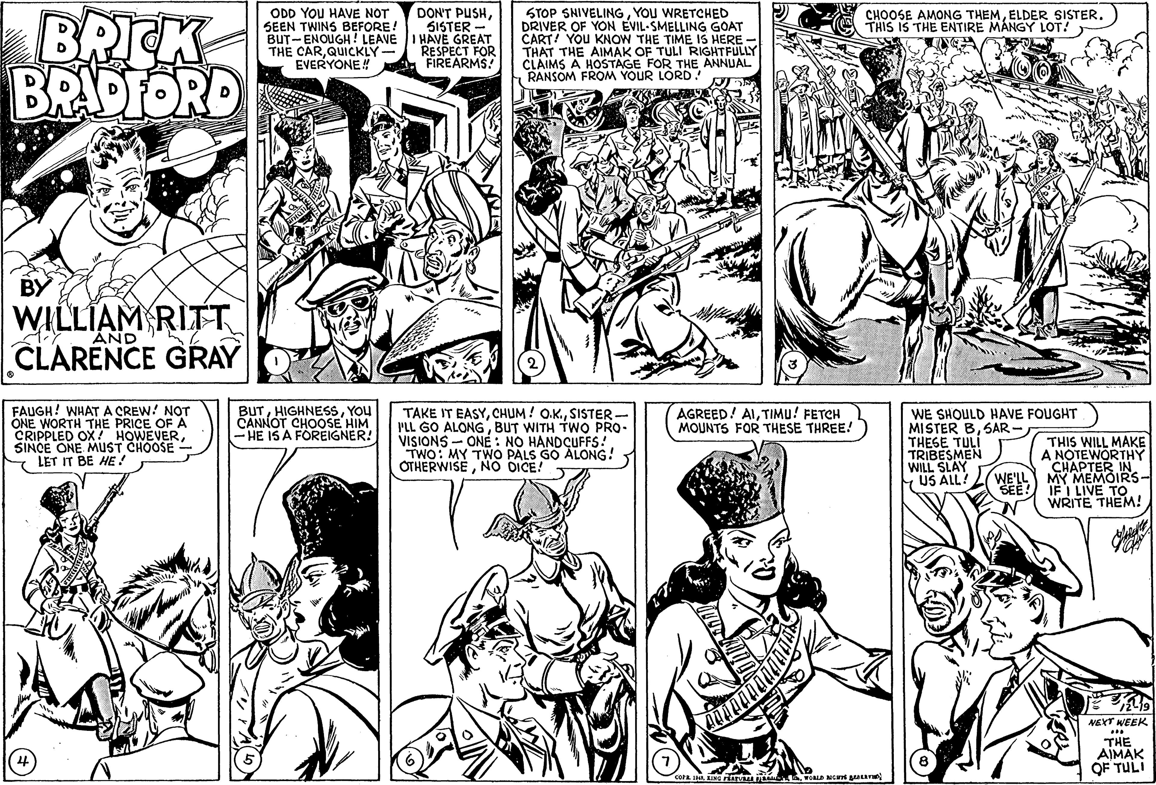 Gesture OCR: BRICK BRADFORD ODD YOU HAVE NOT SEEN TWINS BEFORE! BUT-ENOUGH! LEAVE THE CARQUICKLY EVERYONE! DON'T PUSH5ISTER HAVE GREAT RESPECT FOR FIREARMS! STOP SHIVELINGYOU WRETCHED DRIVER OF YON EVIL-SMELLING GOAT CART! YOU KNOW THE TIME IS HERE - THAT THE AIMAK OF TULI RIGHTFULLY CLAIMS A HOSTAGE FOR THE ANNUAL RANSOM FROM YOUR LORD! CHOOSE AMONG THEMELDER SISTER. THIS IS THE ENTIRE MANGY LOT! BY WILLIAM RITT CLARENCE GRAY AND CRIPOKTH THE PRICE OF A SINCE ONE MUST CHOOSE- LET IT BE HE ! FAUGH! WHAT A CREW! NOT ONE BUTYOU CANNOT CHOOSE HIM -HE IS A FOREIGNER! TAKE IT EASYSISTER - PLL GO ALONGBUT WITH TWO PRO- VISIONS - ONEÉ: NO HANDÇUFFS! TWO: MY TWO PALS GO ALONG! OTHERWISENO DICE! AGREED! AITIMU! FETCH MOUNTS FOR THESE THREE! WE SHOULD HAVE FOUGHT MISTER BSAR - THESE TULI TRIBESMEN WILL SLAY US ALL? OX! HOWEVERTHIS WILL MAKE A NOTEWORTHY CHAPTER IN ??????IRS- IF I LIVE TO WRITE THEM! WE'LL SEE: NEXT WEEK THE AIMAK OF TULI BRICK BRADFORD ODD YOU HAVE NOT SEEN TWINS BEFORE! BUT-ENOUGH! LEAVE THE CARQUICKLY EVERYONE! DON'T PUSH5ISTER HAVE GREAT RESPECT FOR FIREARMS! STOP SHIVELINGYOU WRETCHED DRIVER OF YON EVIL-SMELLING GOAT CART! YOU KNOW THE TIME IS HERE - THAT THE AIMAK OF TULI RIGHTFULLY CLAIMS A HOSTAGE FOR THE ANNUAL RANSOM FROM YOUR LORD! CHOOSE AMONG THEMELDER SISTER. THIS IS THE ENTIRE MANGY LOT! BY WILLIAM RITT CLARENCE GRAY AND CRIPOKTH THE PRICE OF A SINCE ONE MUST CHOOSE- LET IT BE HE ! FAUGH! WHAT A CREW! NOT ONE BUTYOU CANNOT CHOOSE HIM -HE IS A FOREIGNER! TAKE IT EASYCHUM ! O.K.SISTER - PLL GO ALONGBUT WITH TWO PRO- VISIONS - ONEÉ: NO HANDÇUFFS! TWO: MY TWO PALS GO ALONG! OTHERWISENO DICE! AGREED! AITIMU! FETCH MOUNTS FOR THESE THREE! WE SHOULD HAVE FOUGHT MISTER BSAR - THESE TULI TRIBESMEN WILL SLAY US ALL? OX! HOWEVERTHIS WILL MAKE A NOTEWORTHY CHAPTER IN ??????IRS- IF I LIVE TO WRITE THEM! WE'LL SEE: NEXT WEEK THE AIMAK OF TULI