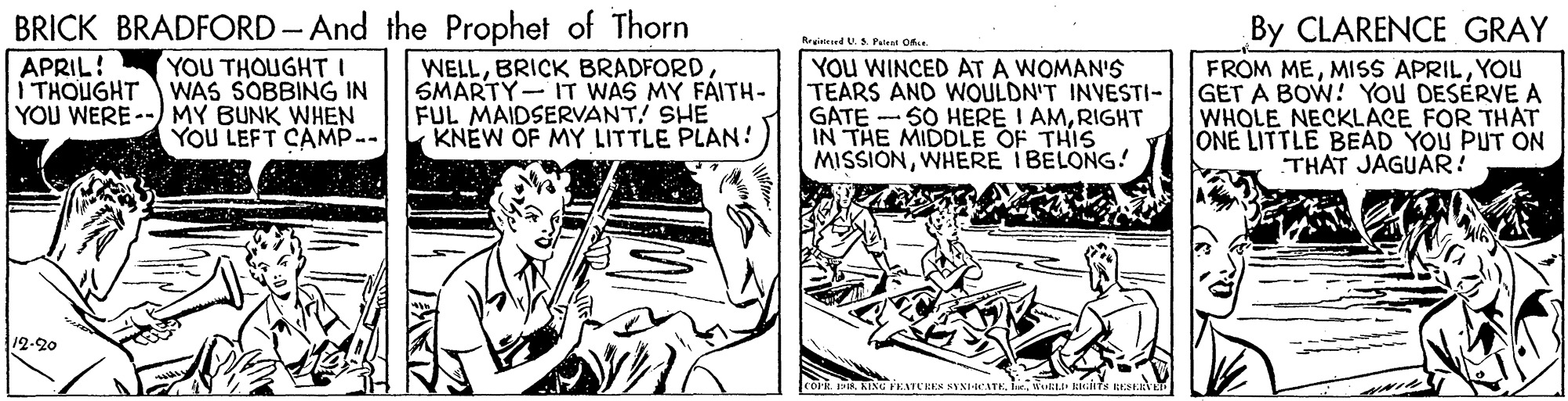 Illustration OCR: BRICK BRADFORD- And the Prophet of Thorn By CLARENCE GRAY FROM MEYOU GET A BOW! YOU DESERVE A WHOLE NECKLACE FOR THAT ONE LITTLE BEAD YOU PUT ON THAT JAGUAR! Rreinteed U.S P.lent Ofe. YOU THOUGHTI WAS SOBBING IN YOU WERE--) MY BUNK WHEN YOU LEFT CAMP-- APRIL! I THOUGHT WELLSMARTY- IT WAS MY FAITH- FUL MAIDSERVANT! SHE KNEW OF MY LITTLE PLAN! YOU WINCED AT A WOMAN'S TEARS AND WOULDN'T INVESTI- GATE - SO HERE I AMRIGHT IN THE MIDDLE OF THIS MISSIONWHERE IBELONG! 12-20 ICOFR R KINU FEATCRES NYNI-CATE BRICK BRADFORD- And the Prophet of Thorn By CLARENCE GRAY FROM MEMISS APRILYOU GET A BOW! YOU DESERVE A WHOLE NECKLACE FOR THAT ONE LITTLE BEAD YOU PUT ON THAT JAGUAR! Rreinteed U.S P.lent Ofe. YOU THOUGHTI WAS SOBBING IN YOU WERE--) MY BUNK WHEN YOU LEFT CAMP-- APRIL! I THOUGHT WELLBRICK BRADFORDSMARTY- IT WAS MY FAITH- FUL MAIDSERVANT! SHE KNEW OF MY LITTLE PLAN! YOU WINCED AT A WOMAN'S TEARS AND WOULDN'T INVESTI- GATE - SO HERE I AMRIGHT IN THE MIDDLE OF THIS MISSIONWHERE IBELONG! 12-20 ICOFR R KINU FEATCRES NYNI-CATE