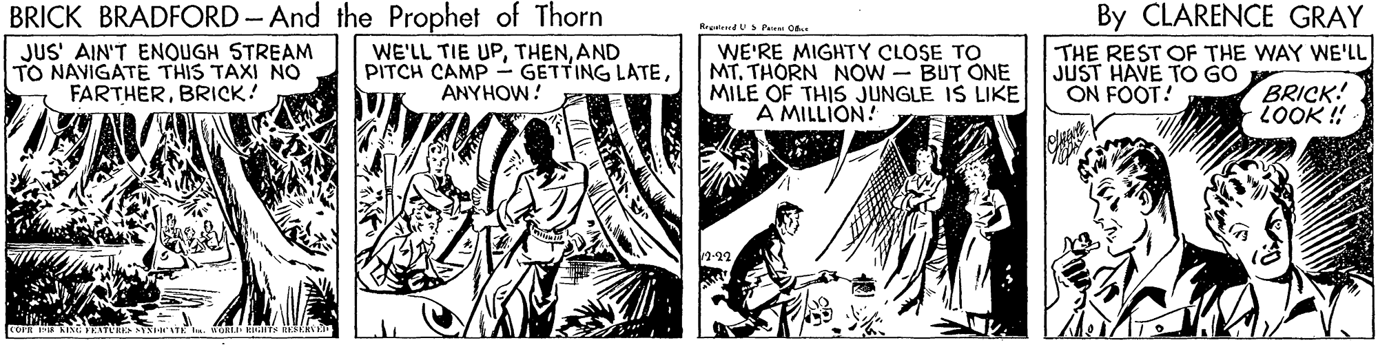Fictional character OCR: BRICK BRADFORD- And the Prophet of Thorn JUS' AIN'T ENOUGH STREAM TO NAVIGATE THIS TAXI NO FARTHERBRICK! By CLARENCE GRAY THE REST OF THE WAY WE'LL JUST HAVE TO GO ON FOOT! Repated UPe O. WE'LL TIE UPAND PITCH CAMP - GETTING LATEANYHOW! WE'RE MIGHTY CLOSE TO MT. THORN NOW BUT ONE MILE OF THIS JUNGLE IS LIKE A MILLION! BRICK! LOOK ! WATE . WORLE HI EAS BRICK BRADFORD- And the Prophet of Thorn JUS' AIN'T ENOUGH STREAM TO NAVIGATE THIS TAXI NO FARTHERBRICK! By CLARENCE GRAY THE REST OF THE WAY WE'LL JUST HAVE TO GO ON FOOT! Repated UPe O. WE'LL TIE UPAND PITCH CAMP - GETTING LATEANYHOW! WE'RE MIGHTY CLOSE TO MT. THORN NOW BUT ONE MILE OF THIS JUNGLE IS LIKE A MILLION! BRICK! LOOK ! WATE . WORLE HI EAS