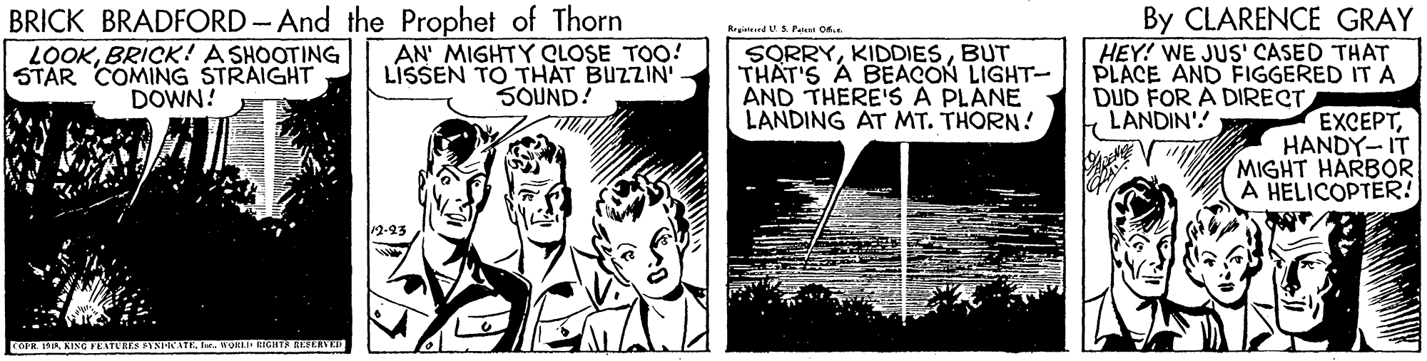 Comics OCR: BRICK BRADFORD - And the Prophet of Thorn By CLARENCE GRAY HEY! WE JUS' CASED THAT PLACE AND FIGGERED ITA DUD FOR A DIRECT LANDIN'! Rrgianrd V.S Peaa o6.. LOOKBRICK! A SHOOTING STAR COMING STRAIGHT DOWN! AN' MIGHTY CLOSE TOO! LISSEN TO THAT BUZZIN' SOUND! SORRYBUT THAT'S A BEACON LIGHT- AND THERE'S A PLANE LANDING AT MT. THORN! EXCEPTHANDY- IT MIGHT HARBOR A HELICOPTER! 12-93 nORLI RIGHTA ALFEAVE BRICK BRADFORD - And the Prophet of Thorn By CLARENCE GRAY HEY! WE JUS' CASED THAT PLACE AND FIGGERED ITA DUD FOR A DIRECT LANDIN'! Rrgianrd V.S Peaa o6.. LOOKBRICK! A SHOOTING STAR COMING STRAIGHT DOWN! AN' MIGHTY CLOSE TOO! LISSEN TO THAT BUZZIN' SOUND! SORRYBUT THAT'S A BEACON LIGHT- AND THERE'S A PLANE LANDING AT MT. THORN! EXCEPTHANDY- IT MIGHT HARBOR A HELICOPTER! 12-93 nORLI RIGHTA ALFEAVE