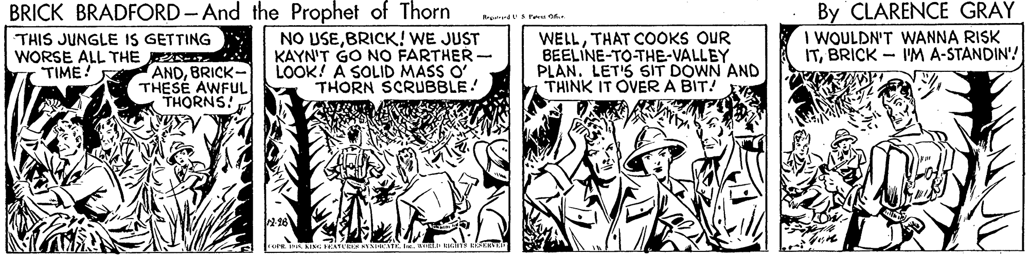 Fiction OCR: BRICK BRADFORD- And the Prophet of Thorn NO USEBRICK! WE JUST KAYN'T GO N? FARTHER- LOOK! A SOLID MASS O' THORN SCRUBBLE! THIS JUNGLE IS GETTING WORSE ALL THE TIME! WELLTHAT COOKS OUR BEELINE-TO-THE-VALLEY PLAN. LET'S SIT DOWN AND THINK IT OVER A BIT! By CLARENCE GRAY I WOULDN'T WANNA RISK ITBRICK - 'M A-STANDIN'! ANDBRICK- THESE AWFUL THORNS! 2.96 BRICK BRADFORD- And the Prophet of Thorn NO USEBRICK! WE JUST KAYN'T GO N? FARTHER- LOOK! A SOLID MASS O' THORN SCRUBBLE! THIS JUNGLE IS GETTING WORSE ALL THE TIME! WELLTHAT COOKS OUR BEELINE-TO-THE-VALLEY PLAN. LET'S SIT DOWN AND THINK IT OVER A BIT! By CLARENCE GRAY I WOULDN'T WANNA RISK ITBRICK - 'M A-STANDIN'! ANDBRICK- THESE AWFUL THORNS! 2.96
