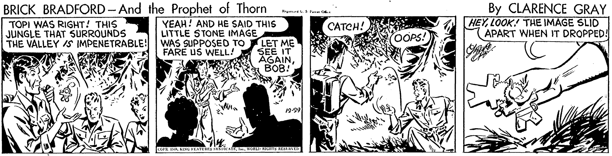 Art OCR: BRICK BRADFORD-And the Prophet of Thorn By CLARENCE GRAY HEYLOOK! THE IMAGE SLID APART WHEN IT DROPPED! Krgnd.S lem O. YEAH! AND HE SAID THIS TOPI WAS RIGHT! THIS JUNGLE THAT SURROUNDS THE VALLEY IS IMPENETRABLE! CATCH! LITTLE STONE IMAGE OOPS! WAS SUPPOSED TO LET ME SEE IT AGAINBOB! FARE US WELL! 12-99 COPR IMAWORLI RIGIITS RESARVTA BRICK BRADFORD-And the Prophet of Thorn By CLARENCE GRAY HEYLOOK! THE IMAGE SLID APART WHEN IT DROPPED! Krgnd.S lem O. YEAH! AND HE SAID THIS TOPI WAS RIGHT! THIS JUNGLE THAT SURROUNDS THE VALLEY IS IMPENETRABLE! CATCH! LITTLE STONE IMAGE OOPS! WAS SUPPOSED TO LET ME SEE IT AGAINBOB! FARE US WELL! 12-99 COPR IMAKING PEATURES VNICATEWORLI RIGIITS RESARVTA