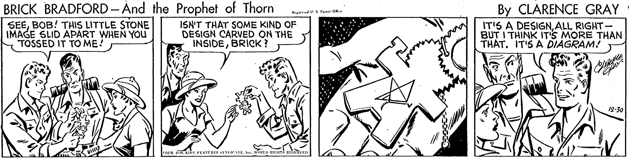 Adaptation OCR: BRICK BRADFORD-And the Prophet of Thorn By CLARENCE GRAY Rrgiid US Peirt C SEEBOB! THIS LITTLE STONE IMAGE SLID APART WHEN YOU TOSSED IT TO ME! ISN'T THAT SOME KIND OF DESIGN CARVED ON THE INSIDEBRICK ? IT'S A DESIGNALL RIGHT- BUT I THINK IT'S MORE THAN THAT. IT'S A DIAGRAM! 19-30 rorR.weL HIGHT BVEI BRICK BRADFORD-And the Prophet of Thorn By CLARENCE GRAY Rrgiid US Peirt C SEEBOB! THIS LITTLE STONE IMAGE SLID APART WHEN YOU TOSSED IT TO ME! ISN'T THAT SOME KIND OF DESIGN CARVED ON THE INSIDEBRICK ? IT'S A DESIGNALL RIGHT- BUT I THINK IT'S MORE THAN THAT. IT'S A DIAGRAM! 19-30 rorR.KING FEATURES VN IEweL HIGHT BVEI