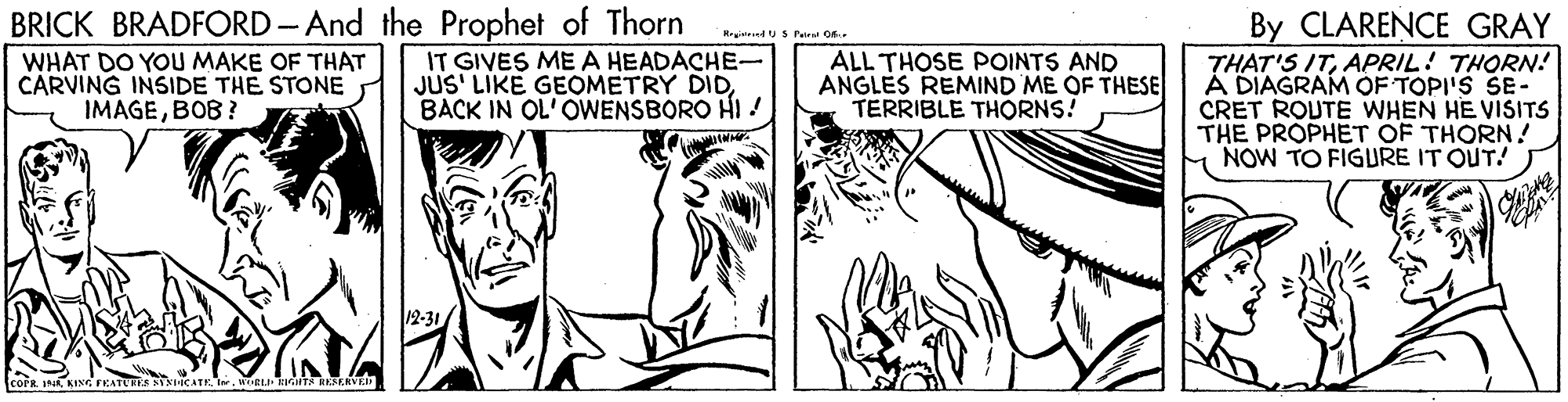 Gesture OCR: BRICK BRADFORD- And the Prophet of Thorn IT GIVES ME A HEADACHE- JUS' LIKE GEOMETRY DIDBACK IN OL'OWENSBORO HI ! By CLARENCE GRAY THAT'S ITAPRIL! THORN! A DIAGRAM OF TOPI'S SE- CRET ROUTE WHEN HE VISITS THE PROPHET OF THORN! NOW TO FIGURE IT OUT! WHAT DO YOU MAKE OF THAT CARVING INSIDE THE STONE IMAGEBOB ? ALL THOSE POINTS AND ANGLES REMIND ME OF THESE TERRIBLE THORNS! 12-31 EL TN RESERVEI BRICK BRADFORD- And the Prophet of Thorn IT GIVES ME A HEADACHE- JUS' LIKE GEOMETRY DIDBACK IN OL'OWENSBORO HI ! By CLARENCE GRAY THAT'S ITAPRIL! THORN! A DIAGRAM OF TOPI'S SE- CRET ROUTE WHEN HE VISITS THE PROPHET OF THORN! NOW TO FIGURE IT OUT! WHAT DO YOU MAKE OF THAT CARVING INSIDE THE STONE IMAGEBOB ? ALL THOSE POINTS AND ANGLES REMIND ME OF THESE TERRIBLE THORNS! 12-31 EL TN RESERVEI