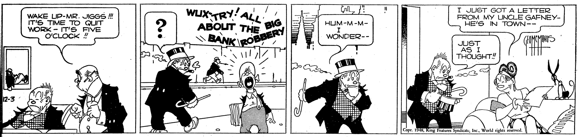 Illustration OCR: WAKE LIP-MR. JIGGS ! IT'S TIME TO QUIT WORK - IT'S FIVE O'CLOCK ! WUXTRY!ALL I JUST GOT A LETTER FROM MY UNCLE GAENEY- HE'S IN TOWN-- ??OUT THE HUM-M-M- BIG WONDER-- BANK ROBBERY (FOMCMINS JUST AS I THOUGHT! 12-3 Copr. 1948Workd rights reserved. WAKE LIP-MR. JIGGS ! IT'S TIME TO QUIT WORK - IT'S FIVE O'CLOCK ! WUXTRY!ALL I JUST GOT A LETTER FROM MY UNCLE GAENEY- HE'S IN TOWN-- ??OUT THE HUM-M-M- BIG WONDER-- BANK ROBBERY (FOMCMINS JUST AS I THOUGHT! 12-3 Copr. 1948King Features SyndiateWorkd rights reserved.