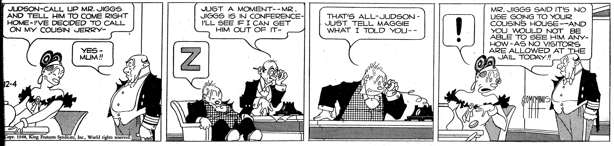 Comic book OCR: JUDSON-CALL UP MR. JIGGS AND TELL HIM TO COME RIGHT HOME-I'VE DECIDED TO CALL ON MY COLUSIN JERRY- JUST A MOMENT--MR JIGGS IS IN CONFERENCE- I'LL SEE IF I CAN GET HIM OUT OF IT- MR. JIGGS SAID IT'S No USE GOING TO YOUR COUSINS HOUSE--AND YOU WOULD NOT BE ABLE TO SEE HIM ANY- HOW -AS NO VISITORS ARE ALLOWED AT THE JAIL TODAY!! THAT'S ALL-JUDSON JUST TELL MAGGIE WHAT I TOLD YOU-- YES - MUM! 12-4 Copr. 1948World rights reserved JUDSON-CALL UP MR. JIGGS AND TELL HIM TO COME RIGHT HOME-I'VE DECIDED TO CALL ON MY COLUSIN JERRY- JUST A MOMENT--MR JIGGS IS IN CONFERENCE- I'LL SEE IF I CAN GET HIM OUT OF IT- MR. JIGGS SAID IT'S No USE GOING TO YOUR COUSINS HOUSE--AND YOU WOULD NOT BE ABLE TO SEE HIM ANY- HOW -AS NO VISITORS ARE ALLOWED AT THE JAIL TODAY!! THAT'S ALL-JUDSON JUST TELL MAGGIE WHAT I TOLD YOU-- YES - MUM! 12-4 Copr. 1948King Features SyndicateWorld rights reserved