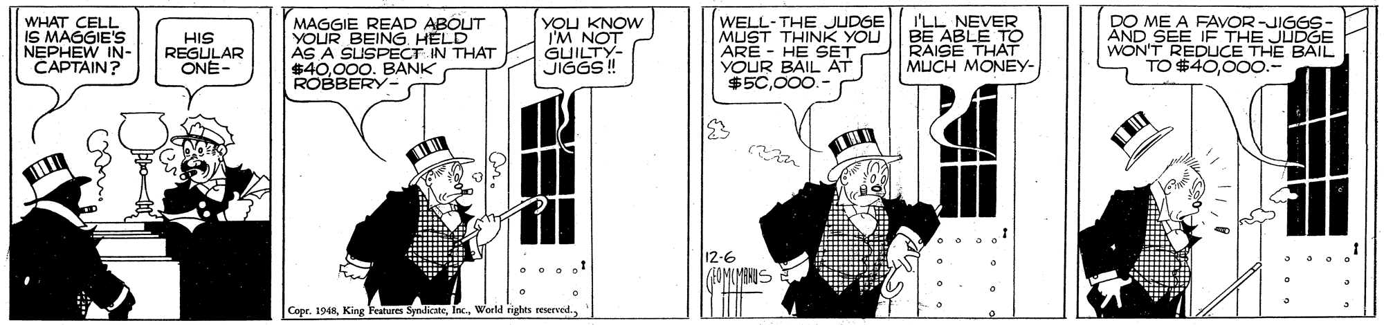 Design OCR: WHAT CELL IS MAGGIE'S NEPHEW IN- CAPTAIN? HIS REGULAR ONÉ- MAGGIE READ ABOUT YOUR BEING HELD AS A SUSPECT IN THAT $40.000. BANK ROBBERY- YOU KNOW IM NOT GUILTY- WELL-THE JUDGE MUST THINK YOU ARE - HE SET YOUR BAIL AT $50000.- I'LL NEVER BE ABLE TO RAISE THAT MUCH MONEY- DO ME A FAVOR-JIGGS- AND SEE IF THE JUDGE WON'T REDUCE THE BAIL TO $4000o.- 12-6 Copr. 1948WHAT CELL IS MAGGIE'S NEPHEW IN- CAPTAIN? HIS REGULAR ONÉ- MAGGIE READ ABOUT YOUR BEING HELD AS A SUSPECT IN THAT $40.000. BANK ROBBERY- YOU KNOW IM NOT GUILTY- WELL-THE JUDGE MUST THINK YOU ARE - HE SET YOUR BAIL AT $50000.- I'LL NEVER BE ABLE TO RAISE THAT MUCH MONEY- DO ME A FAVOR-JIGGS- AND SEE IF THE JUDGE WON'T REDUCE THE BAIL TO $4000o.- 12-6 Copr. 1948King Features SyndicateWorld rights reserved.