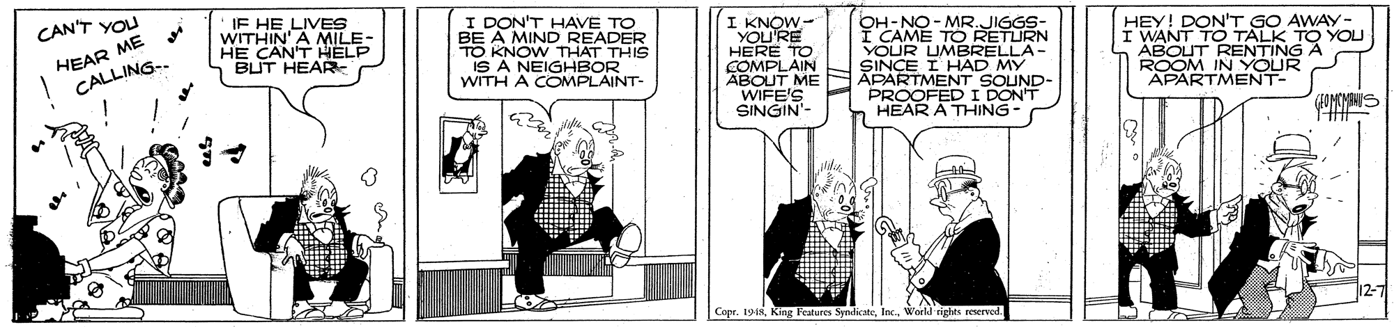 Drawing OCR: IF HE LIVES WITHIN' A MILE- HE CAN'T HELP BUT HEAR I DON'T HAVE TO BE A MIND READER TO KNOW THAT THIS IS A NEIGHBOR WITH A COMPLAINT- CAN'T YOU HEAR ME CALLING-. I KNOW- YOU'RE HERE TO COMPLAIN ABOUT ME WIFE'S SINGIN- OAME MR.JIGGS: TO RETURN YOUR UMBRELLA- SINCE I HAD MY APARTMENT SOUND- PROOFED I DON'T HEAR A THING HEY! DON'T GO AWAYy- I WANT TO TALK TO YOU ABOUT RENTING A ROOM IN YOUR APARTMENT- THA 12-7 Copr. 1948Weeld rights reserved. IF HE LIVES WITHIN' A MILE- HE CAN'T HELP BUT HEAR I DON'T HAVE TO BE A MIND READER TO KNOW THAT THIS IS A NEIGHBOR WITH A COMPLAINT- CAN'T YOU HEAR ME CALLING-. I KNOW- YOU'RE HERE TO COMPLAIN ABOUT ME WIFE'S SINGIN- OAME MR.JIGGS: TO RETURN YOUR UMBRELLA- SINCE I HAD MY APARTMENT SOUND- PROOFED I DON'T HEAR A THING HEY! DON'T GO AWAYy- I WANT TO TALK TO YOU ABOUT RENTING A ROOM IN YOUR APARTMENT- THA 12-7 Copr. 1948King Features SyndicateWeeld rights reserved.