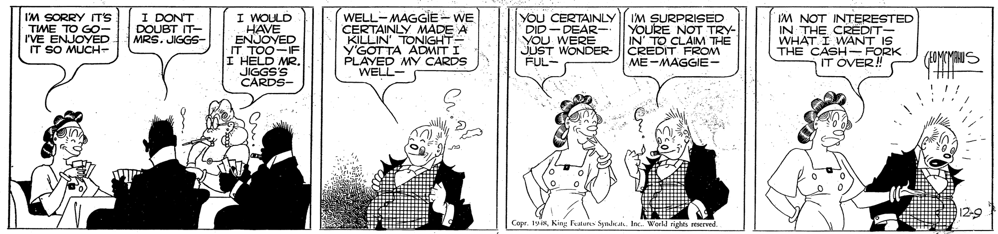 Parallel OCR: IM SORRY T'S TIME TO GO- r'VE ENJOYED. IT SO MUCH- I DON'T DOUBT IT- MRS. JIGGS- I WOULD HAVE ENJOYED IT TOO-IF I HELD MR. JIGGS'S CARDS- WELL-MAGGIE - WE CERTAINLY MADE A KILLIN' TONIGHT- V'GOTTA ADMIT I PLAYED MY CARDS WELL- YOU CERTAINLY DID - DEAR- YOU WERE JUST WONDER FUL- I'M SURPRISED YOURE NOT TRY- IN' TO CLAIM THE CREDIT FROM ME-MAGGIE- IM NOT INTERESTED IN THE CREDIT- WHAT I WANT IS THE CASH FORK IT OVER! (EOMCMANIS !!! 12-9 Copr. 19iIM SORRY T'S TIME TO GO- r'VE ENJOYED. IT SO MUCH- I DON'T DOUBT IT- MRS. JIGGS- I WOULD HAVE ENJOYED IT TOO-IF I HELD MR. JIGGS'S CARDS- WELL-MAGGIE - WE CERTAINLY MADE A KILLIN' TONIGHT- V'GOTTA ADMIT I PLAYED MY CARDS WELL- YOU CERTAINLY DID - DEAR- YOU WERE JUST WONDER FUL- I'M SURPRISED YOURE NOT TRY- IN' TO CLAIM THE CREDIT FROM ME-MAGGIE- IM NOT INTERESTED IN THE CREDIT- WHAT I WANT IS THE CASH FORK IT OVER! (EOMCMANIS !!! 12-9 Copr. 19iKing Fatuns Sndicat. Inc World rights reserved
