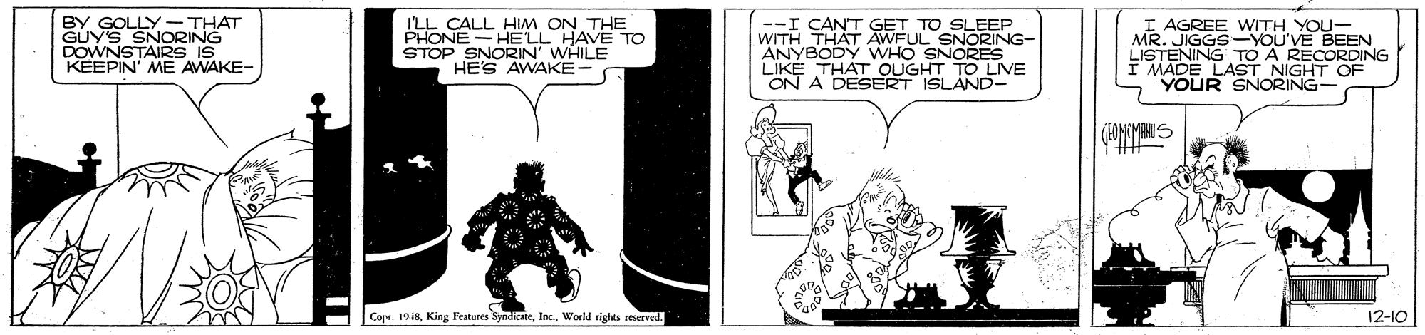 Drawing OCR: BY GOLLY - THAT GUY'S SNORING DOWNSTAIRS IS KEEPIN' ME AWAKE- I'LL CALL HIM ON THE PHONE-HELL HAVE TO STOP SNORIN' WHILE HES AWAKE --I CAN'T GET TO SLEEP WITH THAT AWFUL SNORING- ANYBODY WHO SNORES LIKE THAT OUGHT TO LIVE ON A DESERT ISLÁND- I AGREE WITH YOU- MR. JIGGS-YOU'VE BEEN LISTENING TO A RECORDING I MADE LAST NIGHT OF YOUR SNORING (HOMOMAUS Copr. 1918World rights reserved. 12-10 BY GOLLY - THAT GUY'S SNORING DOWNSTAIRS IS KEEPIN' ME AWAKE- I'LL CALL HIM ON THE PHONE-HELL HAVE TO STOP SNORIN' WHILE HES AWAKE --I CAN'T GET TO SLEEP WITH THAT AWFUL SNORING- ANYBODY WHO SNORES LIKE THAT OUGHT TO LIVE ON A DESERT ISLÁND- I AGREE WITH YOU- MR. JIGGS-YOU'VE BEEN LISTENING TO A RECORDING I MADE LAST NIGHT OF YOUR SNORING (HOMOMAUS Copr. 1918King Features SyndicateWorld rights reserved. 12-10