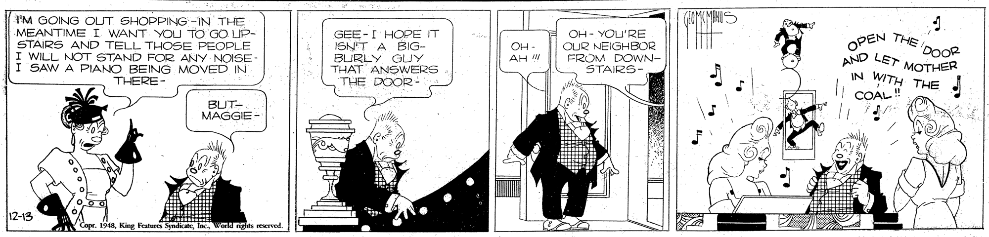 Fictional character OCR: IM GOING OUT SHOPPING-IN THE MEANTIME I WANT YOU TO GO UP- STAIRS AND TELL THOSE PEOPLE I WILL NOT STAND FOR ANY NOISE- I SAW A PIANO BEING MOVED IN THERE- GEE -I HOPE IT ISN'T A BIG- BURLY GUY THAT ANSWERS THE DOOR- OH - YOU'RE OUR NEIGHBOR FROM DOWN- STAIRS- OPEN THE DOOR AND LET MOTHER OH- AH IN WITH THE COAL!" BUT- MAGGIE- 12-13 Copr. 1948World ights reserved IM GOING OUT SHOPPING-IN THE MEANTIME I WANT YOU TO GO UP- STAIRS AND TELL THOSE PEOPLE I WILL NOT STAND FOR ANY NOISE- I SAW A PIANO BEING MOVED IN THERE- GEE -I HOPE IT ISN'T A BIG- BURLY GUY THAT ANSWERS THE DOOR- OH - YOU'RE OUR NEIGHBOR FROM DOWN- STAIRS- OPEN THE DOOR AND LET MOTHER OH- AH IN WITH THE COAL!" BUT- MAGGIE- 12-13 Copr. 1948King Features SyndicateWorld ights reserved