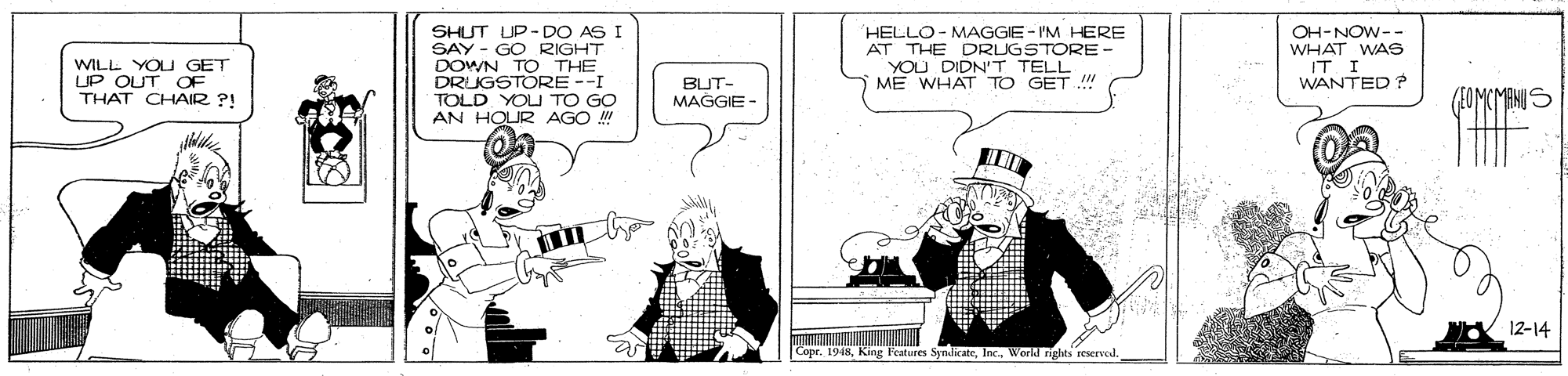 Cartoon OCR: SHUT UP- DO AS I SAY - GO RIGHT DOWN TO THE DRUGSTORE --I TOLD YOU TO GO AN HOUR AGO ! HELLO- MAGGIE - I'M HERE AT THE DRUGSTORE - YOU DIDN'T TELL ME WHAT TO GET !!! OH-NOW-- WHAT WAS IT I WANTED ? WILL YOU GET UP OUT OF THAT CHAIR ?! BUT- MAGGIE - 12-14 Copr. 1948Workd nghts reserved. SHUT UP- DO AS I SAY - GO RIGHT DOWN TO THE DRUGSTORE --I TOLD YOU TO GO AN HOUR AGO ! HELLO- MAGGIE - I'M HERE AT THE DRUGSTORE - YOU DIDN'T TELL ME WHAT TO GET !!! OH-NOW-- WHAT WAS IT I WANTED ? WILL YOU GET UP OUT OF THAT CHAIR ?! BUT- MAGGIE - 12-14 Copr. 1948King Features SyndicateWorkd nghts reserved.