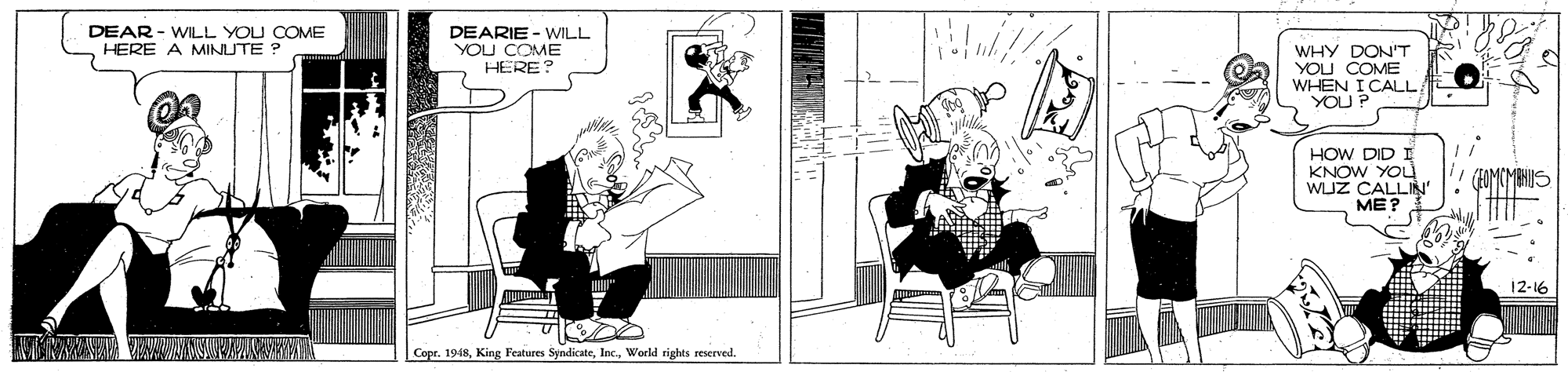 Drawing OCR: DEAR - WILL YOU COME HERE A MINUTE ? DEARIE - WILL YOU COME HERE? WHY DON'T YOU COME WHEN I CALL YOU P HOW DID I KNOW YOU WIJZ CALLIN' ME? (COMCMEHIS 12-16 Copr. 1948World rights reserved. DEAR - WILL YOU COME HERE A MINUTE ? DEARIE - WILL YOU COME HERE? WHY DON'T YOU COME WHEN I CALL YOU P HOW DID I KNOW YOU WIJZ CALLIN' ME? (COMCMEHIS 12-16 Copr. 1948King Featares SyndicateWorld rights reserved.