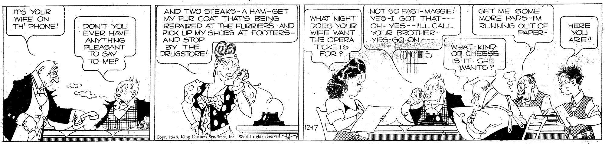 Illustration OCR: ITS YOUR WIFE ON TH' PHONE! AND TWO STEAKS-A HAM-GET MY FUR COAT THAT'S BEING REPAIRED AT THE FURRIERS-AND PICK UP MY SHOES AT FOOTERS- AND STOP BY THE DRUGSTORE! WHAT NIGHT DOES YOUR WIFE WANT THE OPERA TICKETS FOR ?( NOT SO FAST-MAGGIE! YES-I GOT THAT--- OH- YES--PLL CALL YOUR BROTHER- YES-GO ON GET ME 6OME MORE PADS-"M RUNNING OUT OF PAPER- DON'T YOU EVER HAVE ANYTHING HERE YOU ARE! PLEASANT TO SAY TO ME? WHAT KIND OF CHEESE IS IT SHE WANTS? 12-17 Copr. 19Inc. W'orld rights reserved. ITS YOUR WIFE ON TH' PHONE! AND TWO STEAKS-A HAM-GET MY FUR COAT THAT'S BEING REPAIRED AT THE FURRIERS-AND PICK UP MY SHOES AT FOOTERS- AND STOP BY THE DRUGSTORE! WHAT NIGHT DOES YOUR WIFE WANT THE OPERA TICKETS FOR ?( NOT SO FAST-MAGGIE! YES-I GOT THAT--- OH- YES--PLL CALL YOUR BROTHER- YES-GO ON GET ME 6OME MORE PADS-"M RUNNING OUT OF PAPER- DON'T YOU EVER HAVE ANYTHING HERE YOU ARE! PLEASANT TO SAY TO ME? WHAT KIND OF CHEESE IS IT SHE WANTS? 12-17 Copr. 19King Featurts Syn.licateInc. W'orld rights reserved.