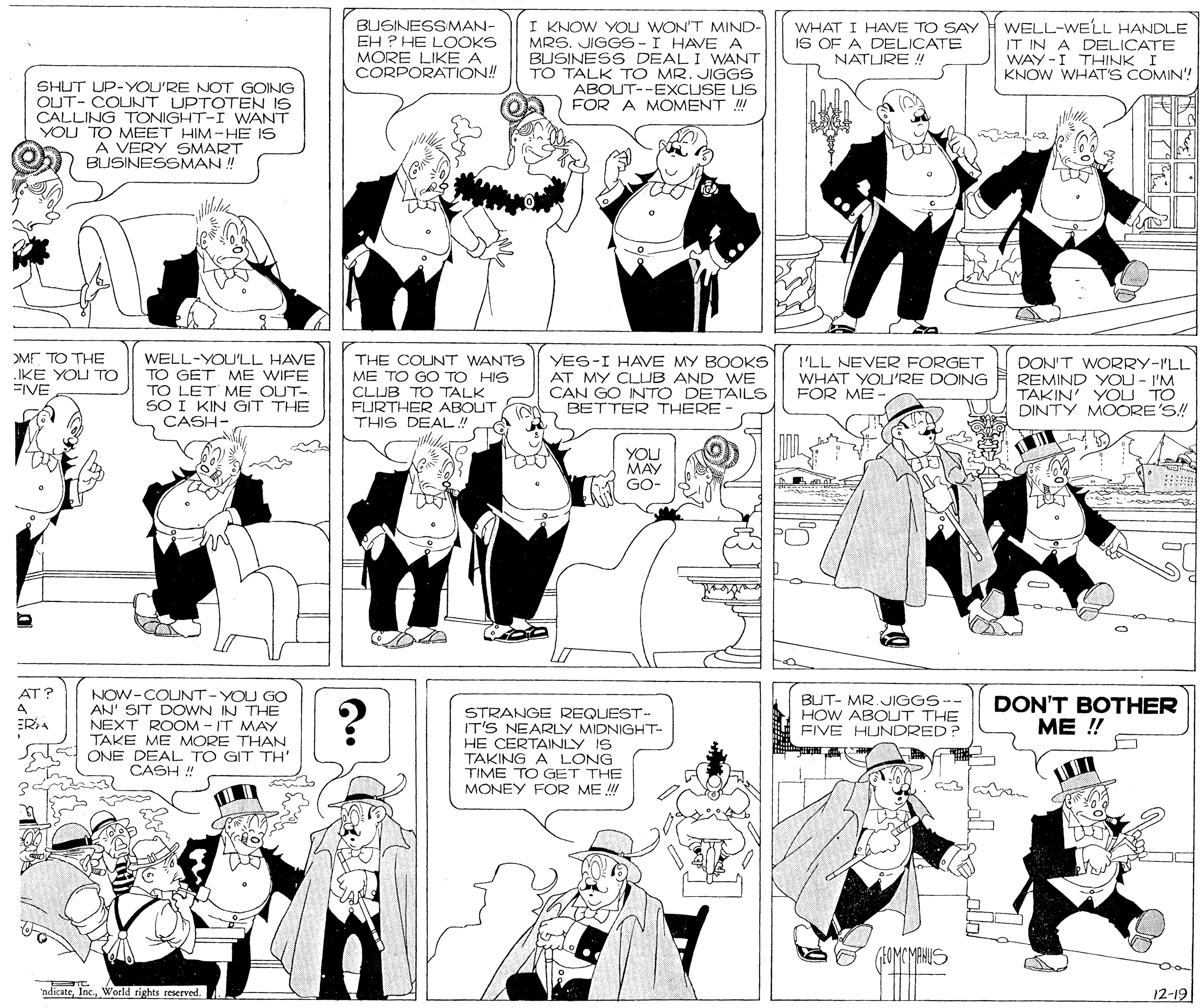 Cartoon OCR: BUSINESSMAN- EH ? HE LOOKS MORE LIKE A ÇORPORATION! I KNOW YOU WON'T MIND- MRS. JIGGS-I HAVE A BUSINESS DEAL I WANT TO TALK TO MR. JIGGS ABOUT--EXCUSE US FOR A MOMENT ! WELL-WELL HANDLE WHAT I HAVE TO SAY IS OF A DELICATE NATLURE ! IT IN A DELICATE WAY -I THINK I KNOW WHAT'S COMIN! SHUT UP-YOU'RE NOT GOING OUT- COLUNT UPTOTEN IS CALLING TONIGHT-I WANT YOU TO MEET HIM-HE IS A VERY SMART BUSINESSMAN ! ME TO THE IKE YOU Tro FIVE WELL-YOU'LL HAVE TO GET ME WIFE TO LET ME OUT- SO I KIN GIT THE CASH- THE COUNT WANTS ME TO GO TO HIS CLUB TO TALK FURTHER ABOUT THIS DEAL! YES-I HAVE MY BOOKS AT MY CLUB AND WE CAN GO INTO DETAILS BETTER THERE I'LL NEVER FORGET WHAT YOU'RE DOING FOR ME DON'T WORRY-ILL REMIND YOU - I'M TAKIN' YÖU TO DINTY MOORE'S! YOU MAY GO- AT? NOW-COUNT-YOU GO AN' SIT DOWN IN THE NEXT ROOM - IT MAY TAKE ME MORE THAN ONE DEAL TO GIT TH' CASH ! BUT- MR. JIGGS-- HOW ABOUT THE FIVE HUNDRED? STRANGE REQUEST- IT'S NEARLY MIDNIGHT HE CERTAINLY IS DON'T BOTHER ME !! ERA TAKING A LONG TIME TO GET THE MONEY FOR ME ! ndicateWorld rights reserved. 12-19 BUSINESSMAN- EH ? HE LOOKS MORE LIKE A ÇORPORATION! I KNOW YOU WON'T MIND- MRS. JIGGS-I HAVE A BUSINESS DEAL I WANT TO TALK TO MR. JIGGS ABOUT--EXCUSE US FOR A MOMENT ! WELL-WELL HANDLE WHAT I HAVE TO SAY IS OF A DELICATE NATLURE ! IT IN A DELICATE WAY -I THINK I KNOW WHAT'S COMIN! SHUT UP-YOU'RE NOT GOING OUT- COLUNT UPTOTEN IS CALLING TONIGHT-I WANT YOU TO MEET HIM-HE IS A VERY SMART BUSINESSMAN ! ME TO THE IKE YOU Tro FIVE WELL-YOU'LL HAVE TO GET ME WIFE TO LET ME OUT- SO I KIN GIT THE CASH- THE COUNT WANTS ME TO GO TO HIS CLUB TO TALK FURTHER ABOUT THIS DEAL! YES-I HAVE MY BOOKS AT MY CLUB AND WE CAN GO INTO DETAILS BETTER THERE I'LL NEVER FORGET WHAT YOU'RE DOING FOR ME DON'T WORRY-ILL REMIND YOU - I'M TAKIN' YÖU TO DINTY MOORE'S! YOU MAY GO- AT? NOW-COUNT-YOU GO AN' SIT DOWN IN THE NEXT ROOM - IT MAY TAKE ME MORE THAN ONE DEAL TO GIT TH' CASH ! BUT- MR. JIGGS-- HOW ABOUT THE FIVE HUNDRED? STRANGE REQUEST- IT'S NEARLY MIDNIGHT HE CERTAINLY IS DON'T BOTHER ME !! ERA TAKING A LONG TIME TO GET THE MONEY FOR ME ! ndicateWorld rights reserved. 12-19