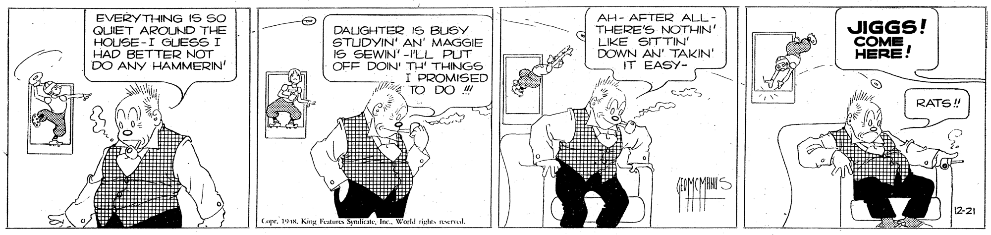 Monochrome OCR: EVERYTHING IS SO QUIET AROUND THE HOUSE -I GUESS I HAD BETTER NOT DO ANY HAMMERIN' AH- AFTER ALL- THERE'S NOTHIN' JIGGS! COME HERE! DALUGHTER IS BUSY STUDYIN' AN' MAGGIE IS SEWIN' -ILL PUT OFF DOIN' TH' THINGS I PROMISED TO DO LIKE SITTIN' DOWN AN' TAKIN' IT EASY- RATS! 12-21 (aprInc. Workd rights rewrd. EVERYTHING IS SO QUIET AROUND THE HOUSE -I GUESS I HAD BETTER NOT DO ANY HAMMERIN' AH- AFTER ALL- THERE'S NOTHIN' JIGGS! COME HERE! DALUGHTER IS BUSY STUDYIN' AN' MAGGIE IS SEWIN' -ILL PUT OFF DOIN' TH' THINGS I PROMISED TO DO LIKE SITTIN' DOWN AN' TAKIN' IT EASY- RATS! 12-21 (aprKing Feature SynilicateInc. Workd rights rewrd.