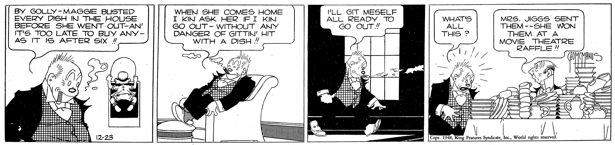 Humour OCR: BY GOLLY-MAGGIE BUSTED EVERY DISH IN THE HOUSE BEFORE SHE WENT OUT-AN' IT'S TOO LATE TO BUY ANY- AS IT IS AFTER SIX ! WHEN SHE COMES HOME I KIN ASK HER IF I KIN GO OUT- WITHOUT ANY DANGER OF GITTIN' HIT WITH A DISH ! I'LL GIT MESELF ALL READY TO GO OUT! WHAT'S ALL THIS ? MRS. JIGGS SENT THEM --SHE WON THEM AT A MOVIE THEATRE RAFFLE ! 12-23 Cope. 194RWorld nghts reserved BY GOLLY-MAGGIE BUSTED EVERY DISH IN THE HOUSE BEFORE SHE WENT OUT-AN' IT'S TOO LATE TO BUY ANY- AS IT IS AFTER SIX ! WHEN SHE COMES HOME I KIN ASK HER IF I KIN GO OUT- WITHOUT ANY DANGER OF GITTIN' HIT WITH A DISH ! I'LL GIT MESELF ALL READY TO GO OUT! WHAT'S ALL THIS ? MRS. JIGGS SENT THEM --SHE WON THEM AT A MOVIE THEATRE RAFFLE ! 12-23 Cope. 194RKing Features SyndicateWorld nghts reserved