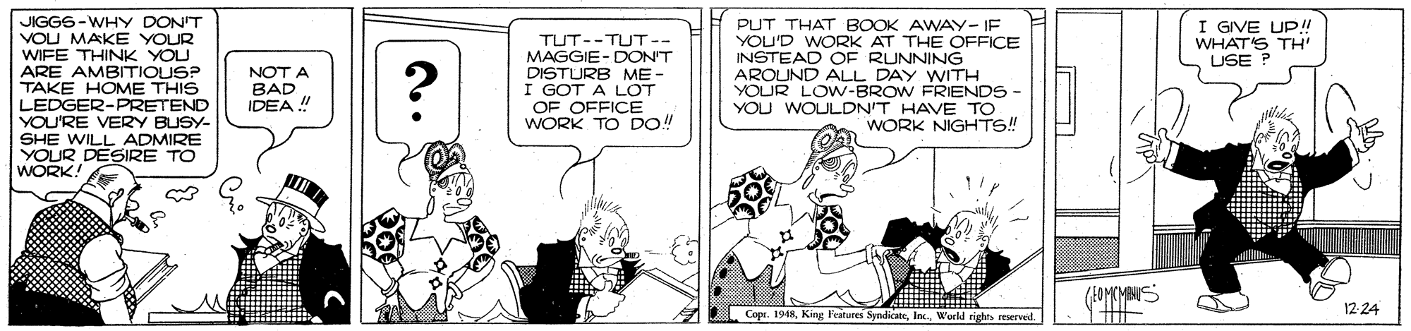 Conversation OCR: JIGGS-WHY DON'T VOU MAKE YOUR WIFE THINK YOU ARE AMBITIOUS? TAKE HOME THIS LEDGER-PRETEND YOU'RE VERY BUSY- SHE WILL ADMIRE YOUR DESIRE TO WORK! I GIVE UP!! WHAT'S TH USE ? TUT--TUT-- MAGGIE- DONT DISTURB ME - I GOT A LOT OF OFFICE WORK TO DO! PUT THAT BOOK AWAY- IF YOU'D WORK AT THE OFFICE INSTEAD OF RUNNING AROUND ALL DAY WITH YOUR LOW-BROW FRIENDS YOU WOULDN'T HAVE TO WORK NIGHTS! NOT A BAD IDEA !" ? (EOMCMANUS Copr. 1948World righes reserveil. 12-24 JIGGS-WHY DON'T VOU MAKE YOUR WIFE THINK YOU ARE AMBITIOUS? TAKE HOME THIS LEDGER-PRETEND YOU'RE VERY BUSY- SHE WILL ADMIRE YOUR DESIRE TO WORK! I GIVE UP!! WHAT'S TH USE ? TUT--TUT-- MAGGIE- DONT DISTURB ME - I GOT A LOT OF OFFICE WORK TO DO! PUT THAT BOOK AWAY- IF YOU'D WORK AT THE OFFICE INSTEAD OF RUNNING AROUND ALL DAY WITH YOUR LOW-BROW FRIENDS YOU WOULDN'T HAVE TO WORK NIGHTS! NOT A BAD IDEA !" ? (EOMCMANUS Copr. 1948King Features SyndicateWorld righes reserveil. 12-24