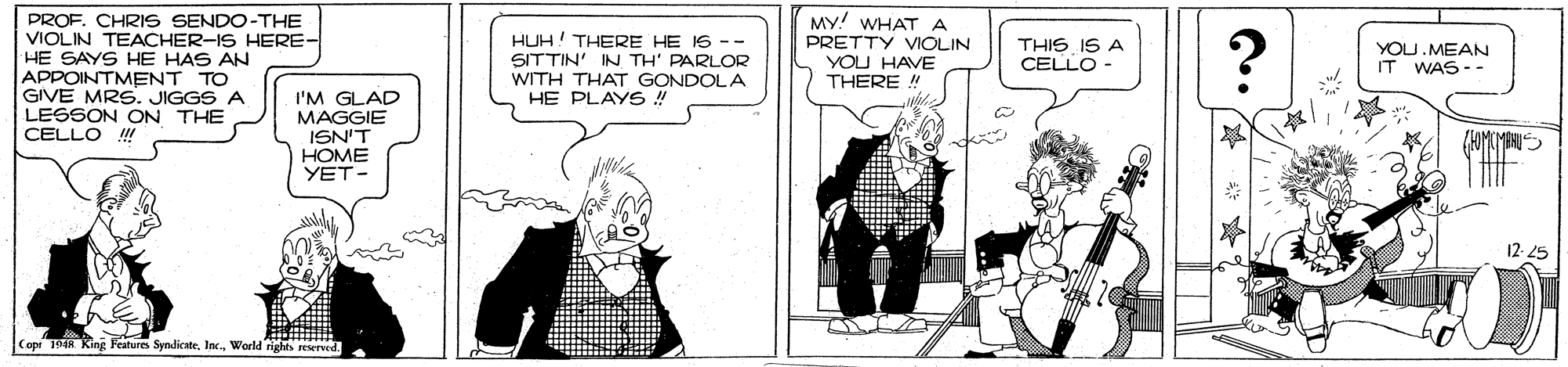 Cartoon OCR: PROF. CHRIS SENDO-THE VIOLIN TEACHER-IS HERE- HE SAYS HE HAS AN APPOINTMENT TO GIVE MRS. JIGGS A LESSON ON THE CELLO !! MY! WHAT A HUH! THERE HE IS -- SITTIN' IN TH' PARLOR WITH THAT GONDOLA HE PLAYS! PRETTY VIOLIN YOU HAVE THERE ! THIS IS A CELLO - YOU.MEAN IT WAS - - I'M GLAD MAGGIE ISN'T HOME YET- Capi 194R King Features SyndicateWorld rights eserved PROF. CHRIS SENDO-THE VIOLIN TEACHER-IS HERE- HE SAYS HE HAS AN APPOINTMENT TO GIVE MRS. JIGGS A LESSON ON THE CELLO !! MY! WHAT A HUH! THERE HE IS -- SITTIN' IN TH' PARLOR WITH THAT GONDOLA HE PLAYS! PRETTY VIOLIN YOU HAVE THERE ! THIS IS A CELLO - YOU.MEAN IT WAS - - I'M GLAD MAGGIE ISN'T HOME YET- Capi 194R King Features SyndicateWorld rights eserved