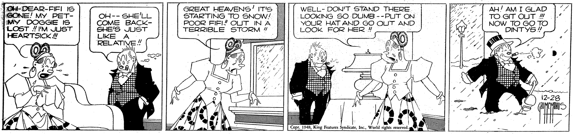 Fiction OCR: CH-DEAR-FIELIS GONE! MY PET- MY DOGGIE IS LOST I'M JUST HEARTSICK! OH-- SHE'LL COME BACK- SHE'S JUST LIKE A RELATIVE! GREAT HEAVENS' IT'S STARTING TO SNOW! POOR FIFI" OUT IN A TERRIBLE STORM ! WELL-DON'T STAND THERE LOOKING SO DUMB --PUT ON YOUR HAT AND GO OUT AND LOOK FOR HER ! AH! AM I GLAD TO GIT QUT NOW TO GO TO DINTYS! 12-28 CopeWorld rights reserved. CH-DEAR-FIELIS GONE! MY PET- MY DOGGIE IS LOST I'M JUST HEARTSICK! OH-- SHE'LL COME BACK- SHE'S JUST LIKE A RELATIVE! GREAT HEAVENS' IT'S STARTING TO SNOW! POOR FIFI" OUT IN A TERRIBLE STORM ! WELL-DON'T STAND THERE LOOKING SO DUMB --PUT ON YOUR HAT AND GO OUT AND LOOK FOR HER ! AH! AM I GLAD TO GIT QUT NOW TO GO TO DINTYS! 12-28 CopeKing Features SyndicateWorld rights reserved.